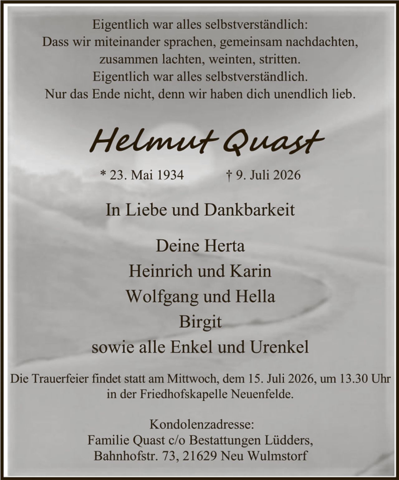 <p>Eigentlich war alles selbstverständlich:<br>Dass wir miteinander sprachen, gemeinsam nachdachten,<br>zusammen lachten, weinten, stritten.<br>Eigentlich war alles selbstverständlich.<br>Nur das Ende nicht, denn wir haben dich unendlich lieb.</p>

<p><strong>Helmut Quast</strong></p>

<p>* 23. Mai 1934     † 9. Juli 2026</p>

<p>In Liebe und Dankbarkeit</p>

<p>Deine Herta<br>Heinrich und Karin<br>Wolfgang und Hella<br>Birgit<br>sowie alle Enkel und Urenkel</p>

<p>Die Trauerfeier findet statt am Mittwoch, dem 15. Juli 2026, um 13.30 Uhr<br>in der Friedhofskapelle Neuenfelde.</p>

<p><strong>Kondolenzadresse:</strong><br>Familie Quast c/o Bestattungen Lödders,<br>Bahnhofstr. 73, 21629 Neu Wulmstorf</p>