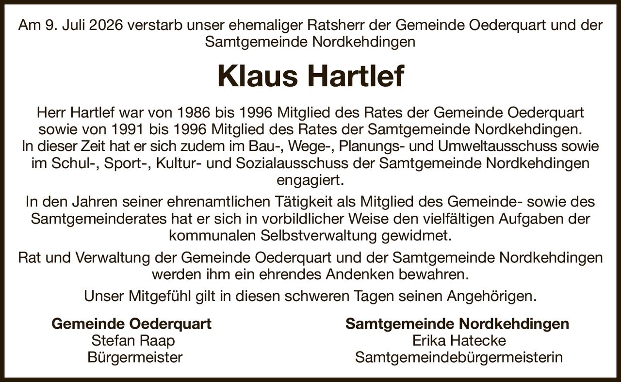 Am 9. Juli 2026 verstarb unser ehemaliger Ratsherr der Gemeinde Oederquart und der Samtgemeinde Nordkehdingen
Klaus Hartlef
Herr Hartlef war von 1986 bis 1996 Mitglied des Rates der Gemeinde Oederquart
sowie von 1991 bis 1996 Mitglied des Rates der Samtgemeinde Nordkehdingen.
In dieser Zeit hat er sich zudem im Bau-, Wege-, Planungs- und Umweltausschuss sowie
im Schul-, Sport-, Kultur- und Sozialausschuss der Samtgemeinde Nordkehdingen
engagiert.
In den Jahren seiner ehrenamtlichen Tätigkeit als Mitglied des Gemeinde- sowie des Samtgemeinderates hat er sich in vorbildlicher Weise den vielfältigen Aufgaben der kommunalen Selbstverwaltung gewidmet.
Rat und Verwaltung der Gemeinde Oederquart und der Samtgemeinde Nordkehdingen werden ihm ein ehrendes Andenken bewahren.
Unser Mitgefühl gilt in diesen schweren Tagen seinen Angehörigen.
  Gemeinde Oederquart Samtgemeinde Nordkehdingen  
      Stefan Raap Erika Hatecke        
     Bürgermeister Samtgemeindebürgermeisterin
