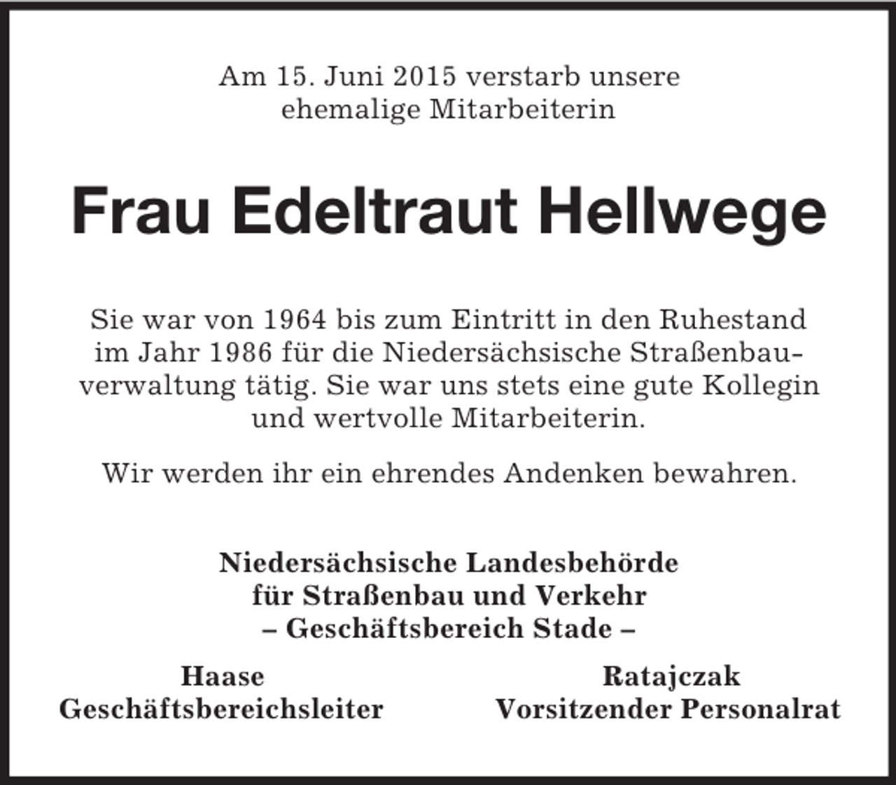 <p>Am 15. Juni 2015 verstarb unsere<br />ehemalige Mitarbeiterin<br />Frau Edeltraut Hellwege<br />Sie war von 1964 bis zum Eintritt in den Ruhestand<br />im Jahr 1986 für die Niedersächsische Straßenbau-<br />verwaltung tätig. Sie war uns stets eine gute Kollegin<br />und wertvolle Mitarbeiterin.<br />Wir werden ihr ein ehrendes Andenken bewahren.<br />Niedersächsische Landesbehörde<br />für Straßenbau und Verkehr<br />– Geschäftsbereich Stade –<br />Haase Ratajczak<br />Geschäftsbereichsleiter Vorsitzender Personalrat</p>