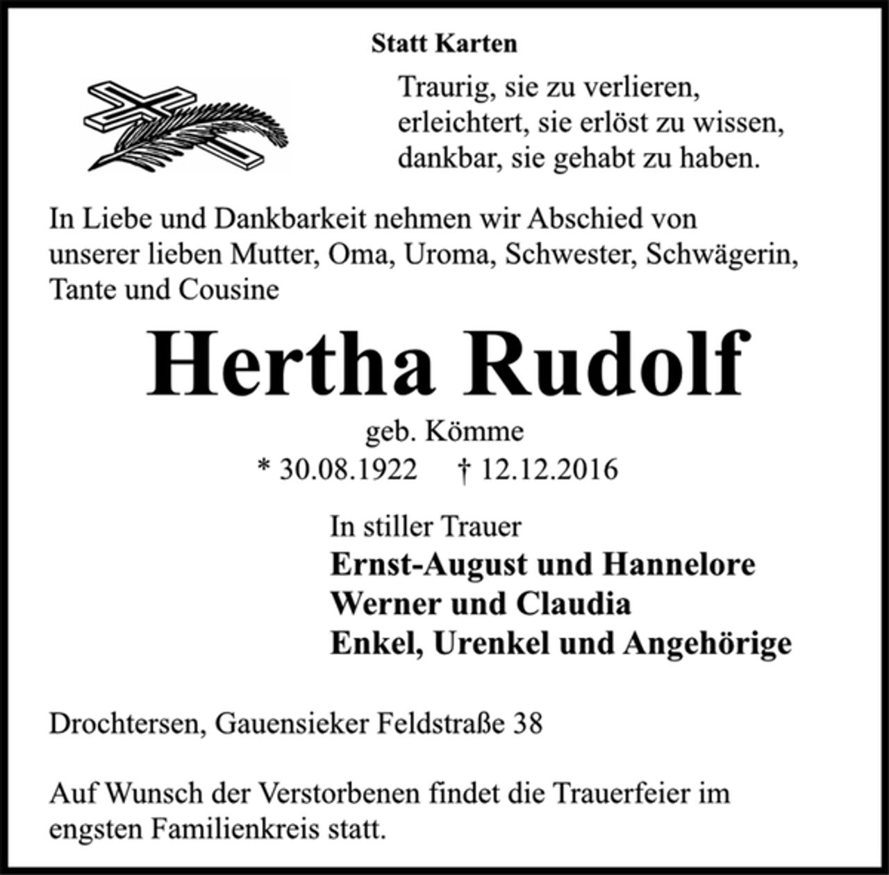 <p>Statt Karten<br />Traurig, sie zu verlieren,<br />erleichtert, sie erlöst zu wissen,<br />dankbar, sie gehabt zu haben.<br />In Liebe und Dankbarkeit nehmen wir Abschied von<br />unserer lieben Mutter, Oma, Uroma, Schwester, Schwägerin,<br />Tante und Cousine<br />Hertha Rudolf<br />geb. Kömme<br />* 30.08.1922 † 12.12.2016<br />In stiller Trauer<br />Ernst-August und Hannelore<br />Werner und Claudia<br />Enkel, Urenkel und Angehörige<br />Drochtersen, Gauensieker Feldstraße 38<br />Auf Wunsch der Verstorbenen findet die Trauerfeier im<br />engsten Familienkreis statt.</p>