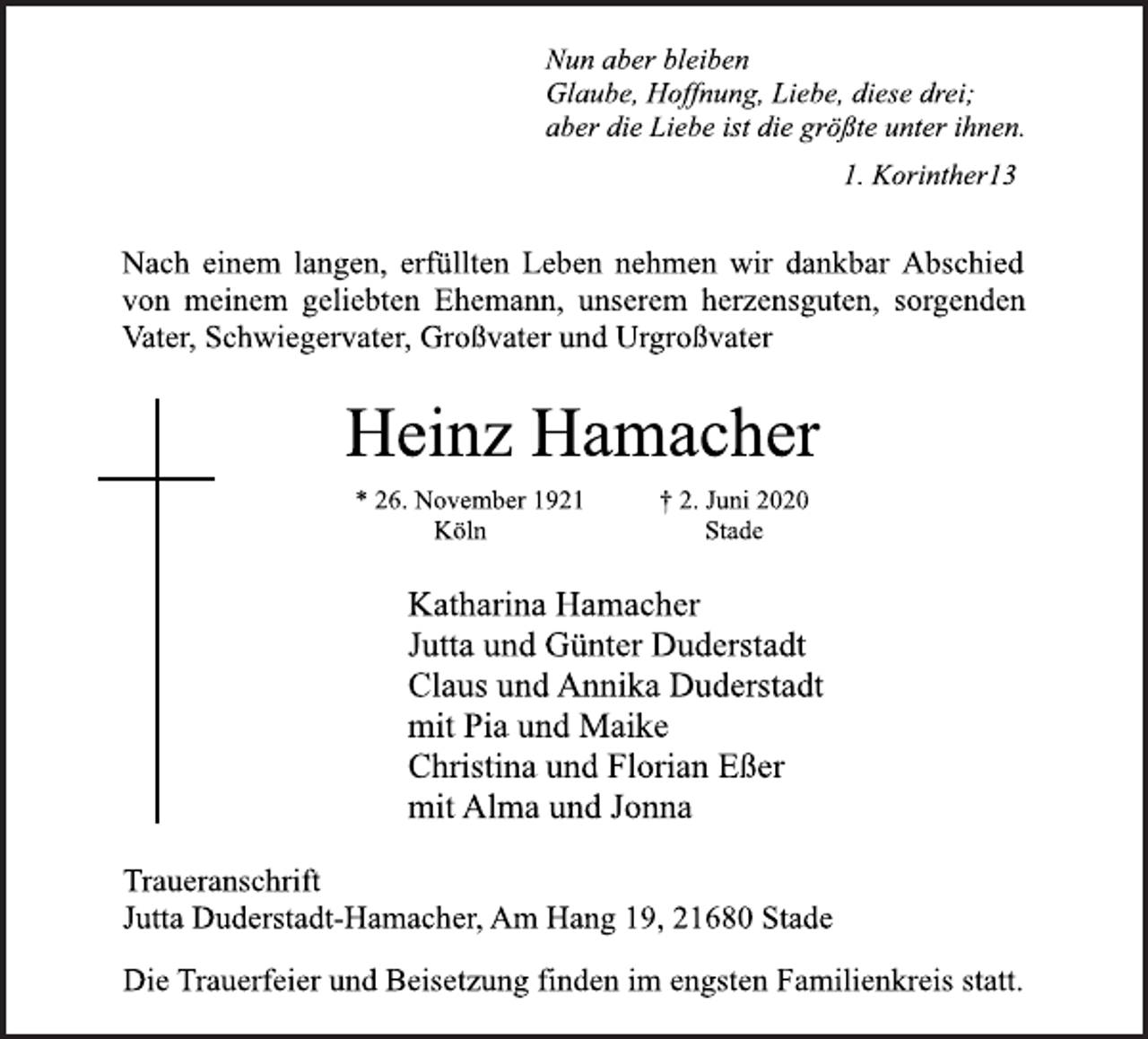<p>Nun aber bleiben<br />Glaube, Hoffnung, Liebe, diese drei;<br />aber die Liebe ist die größte unter ihnen.<br />1. Korinther13<br />Nach einem langen, erfüllten Leben nehmen wir dankbar Abschied<br />von meinem geliebten Ehemann, unserem herzensguten, sorgenden<br />Vater, Schwiegervater, Großvater und Urgroßvater<br />Heinz Hamacher<br />* 26. November 1921<br />Köln<br />† 2. Juni 2020<br />Stade<br />Katharina Hamacher<br />Jutta und Günter Duderstadt<br />Claus und Annika Duderstadt<br />mit Pia und Maike<br />Christina und Florian Eßer<br />mit Alma und Jonna<br />Traueranschrift<br />Jutta Duderstadt-Hamacher, Am Hang 19, 21680 Stade<br />Die Trauerfeier und Beisetzung finden im engsten Familienkreis statt.</p>