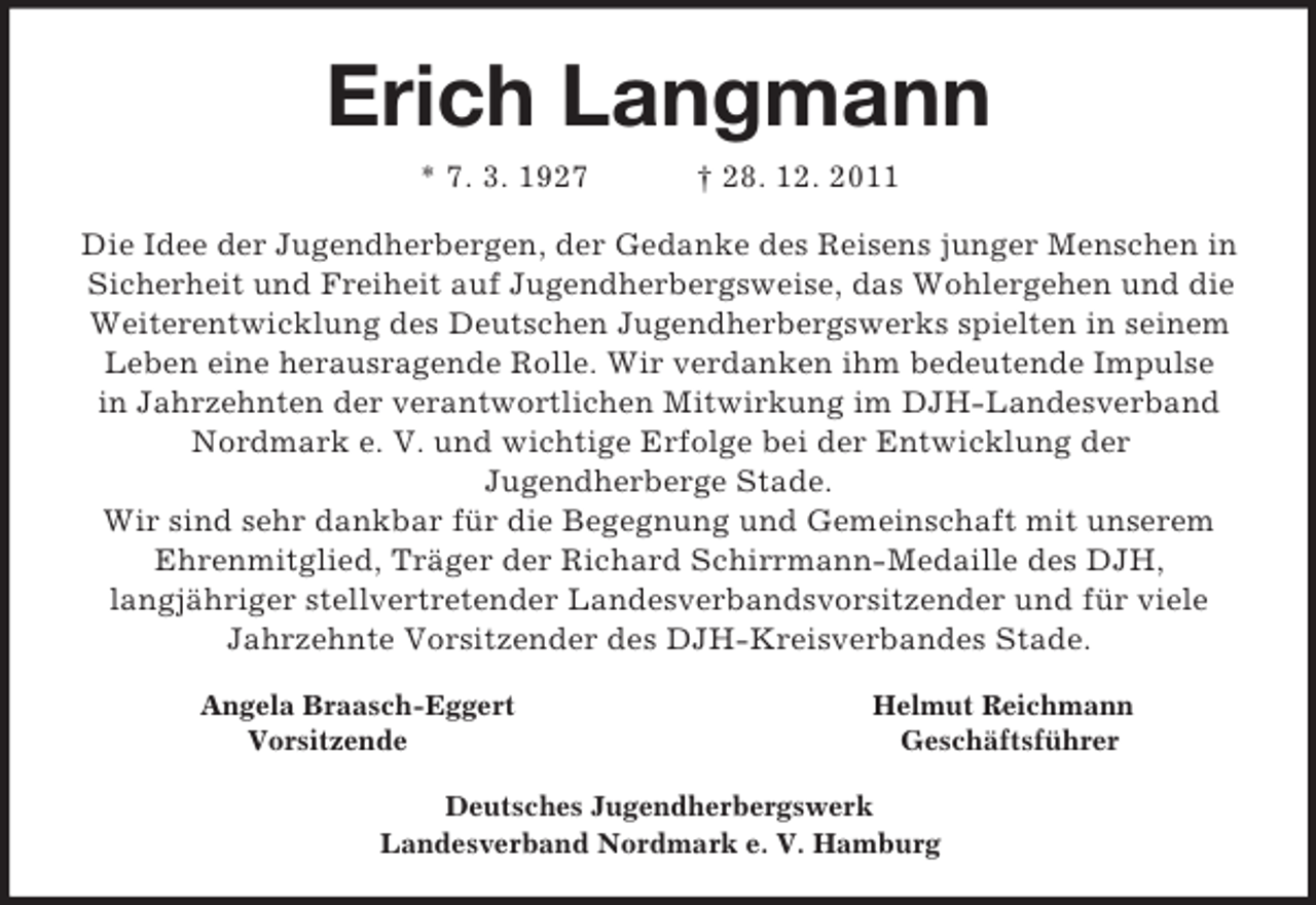 <p>Erich Langmann<br />* 7. 3. 1927 † 28. 12. 2011<br />Die Idee der Jugendherbergen, der Gedanke des Reisens junger Menschen in Sicherheit und Freiheit auf Jugendherbergsweise, das Wohlergehen und die Weiterentwicklung des Deutschen Jugendherbergswerks spielten in seinem<br />Leben eine herausragende Rolle. Wir verdanken ihm bedeutende Impulse<br />in Jahrzehnten der verantwortlichen Mitwirkung im DJH-Landesverband Nordmark e. V. und wichtige Erfolge bei der Entwicklung der<br />Jugendherberge Stade.<br />Wir sind sehr dankbar für die Begegnung und Gemeinschaft mit unserem<br />Ehrenmitglied, Träger der Richard Schirrmann-Medaille des DJH,<br />langjähriger stellvertretender Landesverbandsvorsitzender und für viele<br />Jahrzehnte Vorsitzender des DJH-Kreisverbandes Stade.<br />Angela Braasch-Eggert Helmut Reichmann<br />Vorsitzende Geschäftsführer<br />Deutsches Jugendherbergswerk<br />Landesverband Nordmark e. V. Hamburg</p>