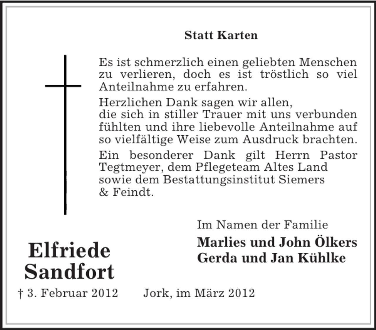 <p>Statt Karten<br />Es ist schmerzlich einen geliebten Menschen<br />zu verlieren, doch es ist tröstlich so viel<br />Anteilnahme zu erfahren.<br />Herzlichen Dank sagen wir allen,<br />die sich in stiller Trauer mit uns verbunden<br />fühlten und ihre liebevolle Anteilnahme auf<br />so vielfältige Weise zum Ausdruck brachten.<br />Ein besonderer Dank gilt Herrn Pastor<br />Tegtmeyer, dem Pflegeteam Altes Land<br />sowie dem Bestattungsinstitut Siemers<br />&amp; Feindt.<br />Im Namen der Familie</p><p>Elfriede<br />Sandfort<br />† 3. Februar 2012</p><p>Marlies und John Ölkers<br />Gerda und Jan Kühlke<br />Jork, im März 2012</p>
