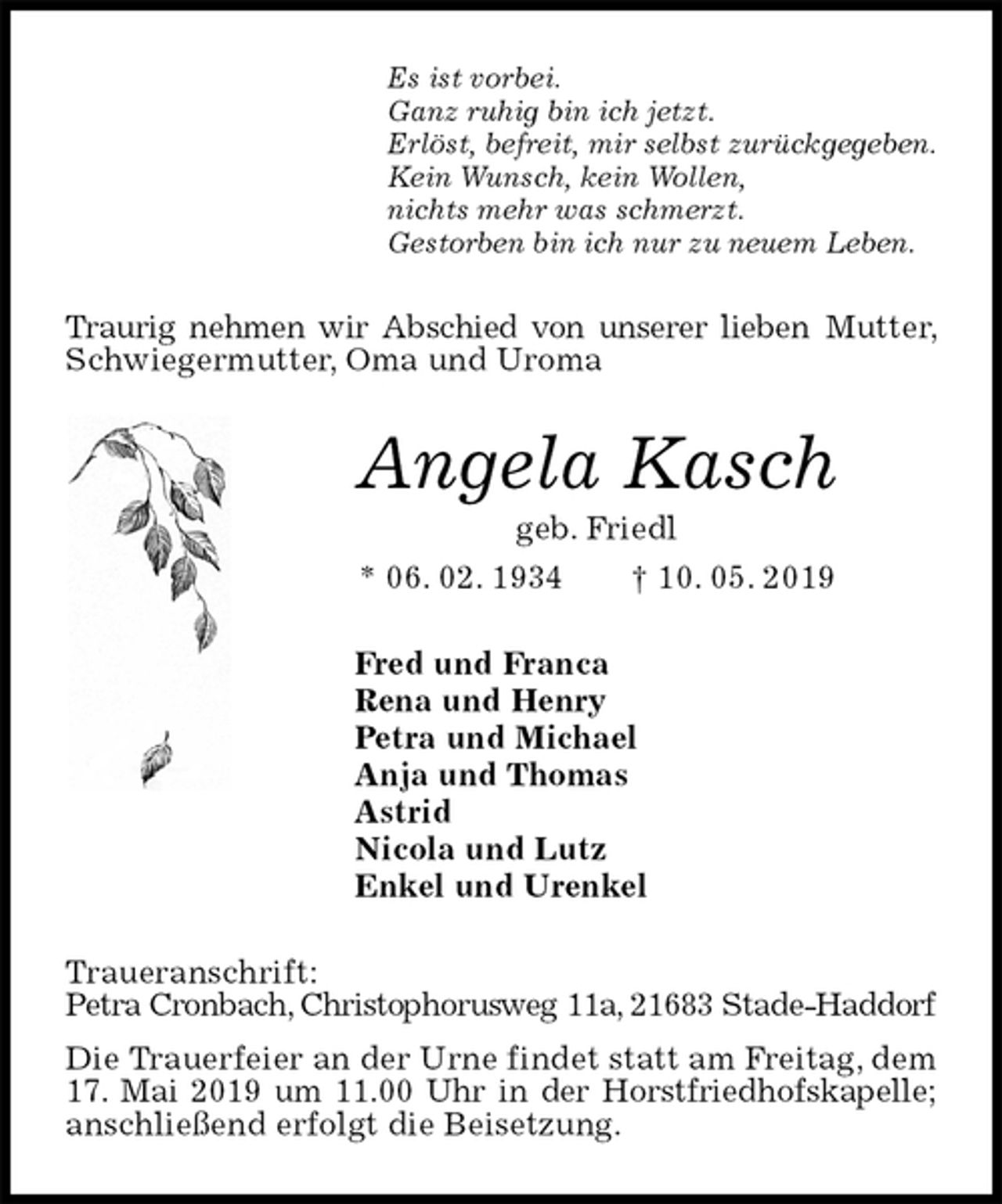 <p>Es ist vorbei.<br />Ganz ruhig bin ich jetzt.<br />Erlöst, befreit, mir selbst zurückgegeben.<br />Kein Wunsch, kein Wollen,<br />nichts mehr was schmerzt.<br />Gestorben bin ich nur zu neuem Leben.<br />Traurig nehmen wir Abschied von unserer lieben Mutter, Schwiegermutter, Oma und Uroma<br />Angela Kasch<br />geb. Friedl<br />* 06. 02. 1934 † 10. 05. 2019<br />Fred und Franca<br />Rena und Henry<br />Petra und Michael<br />Anja und Thomas<br />Astrid<br />Nicola und Lutz<br />Enkel und Urenkel<br />Traueranschrift:<br />Petra Cronbach, Christophorusweg 11a, 21683 Stade-Haddorf<br />Die Trauerfeier an der Urne findet statt am Freitag, dem 17. Mai 2019 um 11.00 Uhr in der Horstfriedhofskapelle; anschließend erfolgt die Beisetzung.</p>