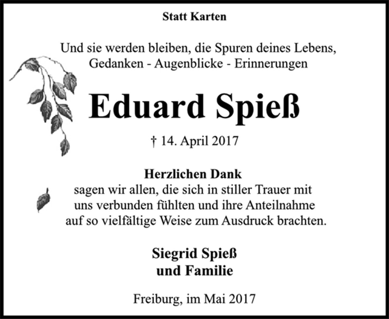 <p>Statt Karten</p><p>Und sie werden bleiben, die Spuren deines Lebens,<br />Gedanken -Augenblicke -Erinnerungen</p><p>Eduard Spieß</p><p>† 14. April 2017<br />Herzlichen Dank</p><p>sagen wir allen, die sich in stiller Trauer mit<br />uns verbunden fühlten und ihre Anteilnahme<br />auf so vielfältige Weise zum Ausdruck brachten.</p><p>Siegrid Spieß<br />und Familie</p><p>Freiburg, im Mai 2017</p>