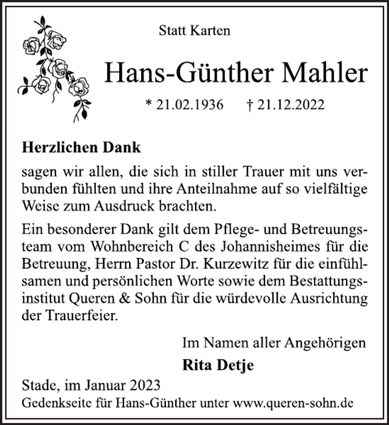 <p>Statt Karten<br />Hans-Günther Mahler<br />* 21.02.1936 † 21.12.2022<br />Herzlichen Dank<br />sagen wir allen, die sich in stiller Trauer mit uns verbunden fühlten und ihre Anteilnahme auf so vielfältige<br />Weise zum Ausdruck brachten.<br />Ein besonderer Dank gilt dem Pflege- und Betreuungsteam vom Wohnbereich C des Johannisheimes für die<br />Betreuung, Herrn Pastor Dr. Kurzewitz für die einfühlsamen und persönlichen Worte sowie dem Bestattungsinstitut Queren &amp; Sohn für die würdevolle Ausrichtung<br />der Trauerfeier.<br />Im Namen aller Angehörigen<br />Rita Detje<br />Stade, im Januar 2023<br />Gedenkseite für Hans-Günther unter www.queren-sohn.de</p>