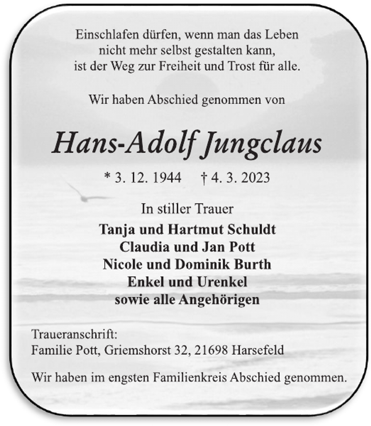 <p>Einschlafen dürfen, wenn man das Leben<br />nicht mehr selbst gestalten kann,<br />ist der Weg zur Freiheit und Trost für alle.<br />Wir haben Abschied genommen von<br />Hans-Adolf Jungclaus<br />* 3. 12. 1944 † 4. 3. 2023<br />In stiller Trauer<br />Tanja und Hartmut Schuldt<br />Claudia und Jan Pott<br />Nicole und Dominik Burth<br />Enkel und Urenkel<br />sowie alle Angehörigen<br />Traueranschrift:<br />Familie Pott, Griemshorst 32, 21698 Harsefeld<br />Wir haben im engsten Familienkreis Abschied genommen.</p>