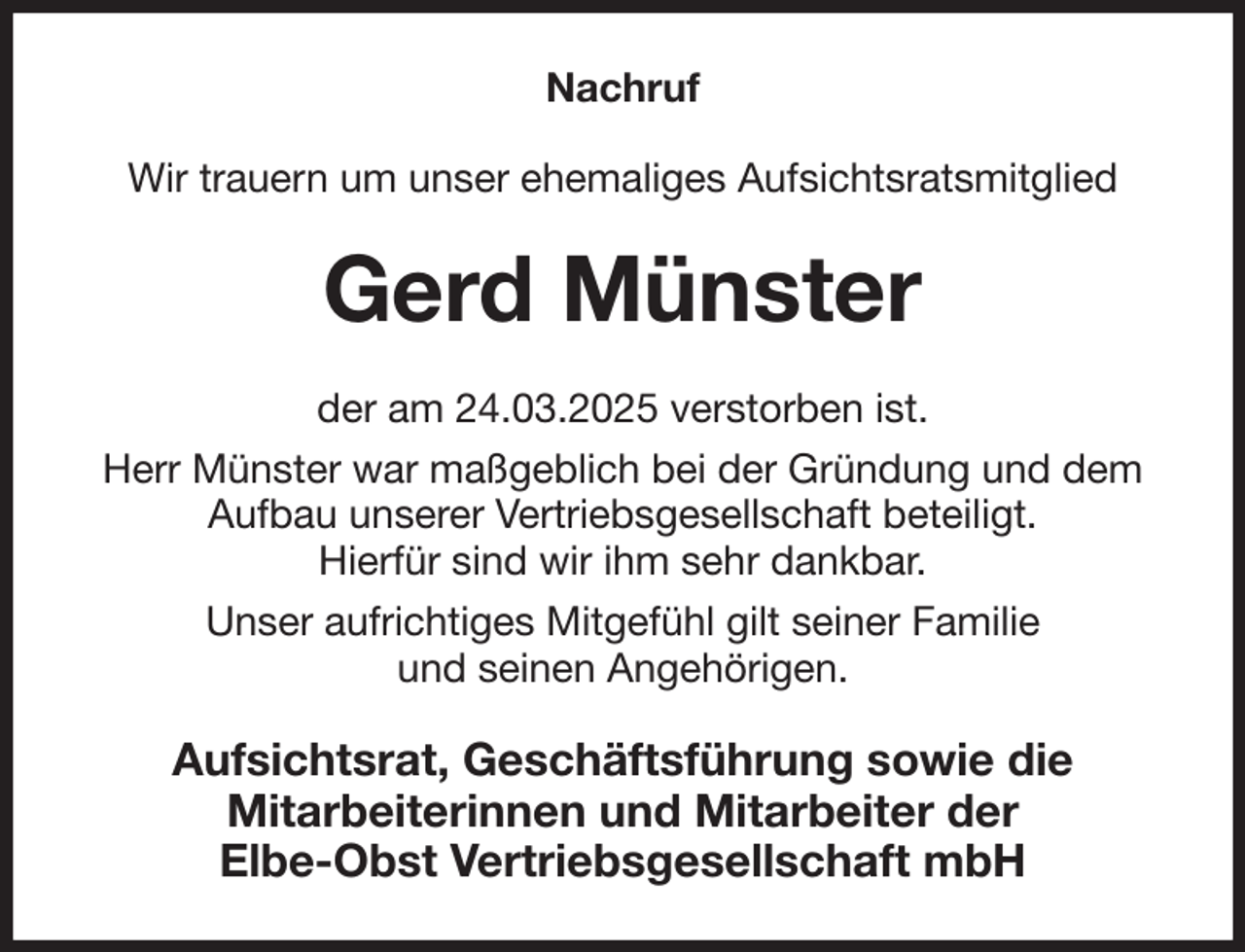<p>Nachruf<br />Wir trauern um unser ehemaliges Aufsichtsratsmitglied<br />Gerd Münster<br />der am 24.03.2025 verstorben ist.<br />Herr Münster war maßgeblich bei der Gründung und dem Aufbau unserer Vertriebsgesellschaft beteiligt.<br />Hierfür sind wir ihm sehr dankbar.<br />Unser aufrichtiges Mitgefühl gilt seiner Familie<br />und seinen Angehörigen.<br />Aufsichtsrat, Geschäftsführung sowie die<br />Mitarbeiterinnen und Mitarbeiter der<br />Elbe-Obst Vertriebsgesellschaft mbH</p>