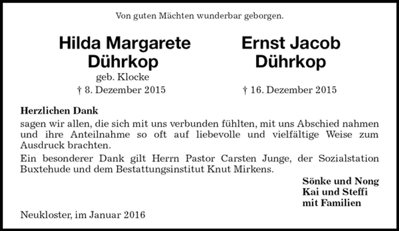 <p>Von guten Mächten wunderbar geborgen.<br />Hilda Margarete Ernst Jacob<br />Dührkop Dührkop<br />geb. Klocke<br />† 8. Dezember 2015 † 16. Dezember 2015<br />Herzlichen Dank<br />sagen wir allen, die sich mit uns verbunden fühlten, mit uns Abschied nahmen und ihre Anteilnahme so oft auf liebevolle und vielfältige Weise zum<br />Ausdruck brachten.<br />Ein besonderer Dank gilt Herrn Pastor Carsten Junge, der Sozialstation<br />Buxtehude und dem Bestattungsinstitut Knut Mirkens.<br />Sönke und Nong<br />Kai und Steffi<br />mit Familien<br />Neukloster, im Januar 2016</p>
