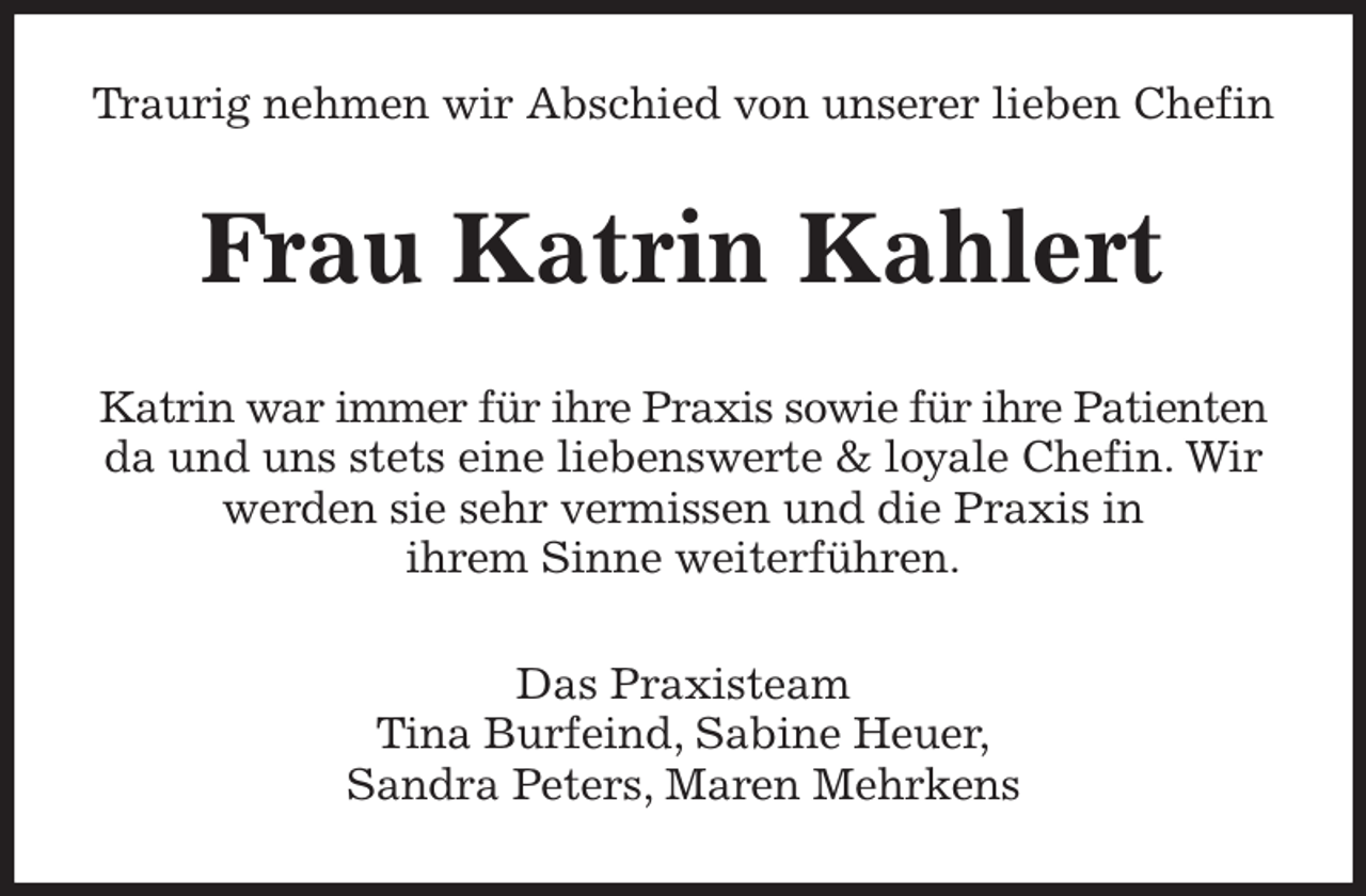 <p>Traurig nehmen wir Abschied von unserer lieben Chefin<br />Frau Katrin Kahlert<br />Katrin war immer für ihre Praxis sowie für ihre Patienten da und uns stets eine liebenswerte &amp; loyale Chefin. Wir werden sie sehr vermissen und die Praxis in<br />ihrem Sinne weiterführen.<br />Das Praxisteam<br />Tina Burfeind, Sabine Heuer,<br />Sandra Peters, Maren Mehrkens</p>