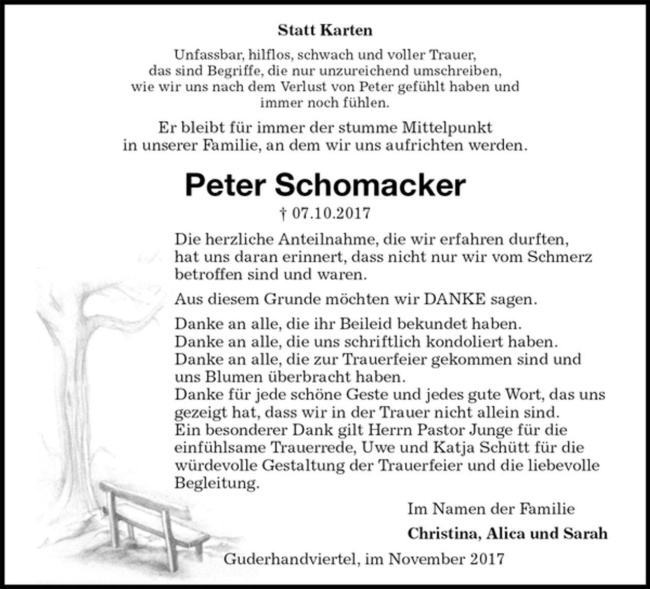 <p>Statt Karten<br />Unfassbar, hilflos, schwach und voller Trauer,<br />das sind Begriffe, die nur unzureichend umschreiben,<br />wie wir uns nach dem Verlust von Peter gefühlt haben und<br />immer noch fühlen.<br />Er bleibt für immer der stumme Mittelpunkt<br />in unserer Familie, an dem wir uns aufrichten werden.<br />Peter Schomacker<br />† 07.10.2017<br />Die herzliche Anteilnahme, die wir erfahren durften,<br />hat uns daran erinnert, dass nicht nur wir vom Schmerz betroffen sind und waren.<br />Aus diesem Grunde möchten wir DANKE sagen.<br />Danke an alle, die ihr Beileid bekundet haben.<br />Danke an alle, die uns schriftlich kondoliert haben.<br />Danke an alle, die zur Trauerfeier gekommen sind und uns Blumen überbracht haben.<br />Danke für jede schöne Geste und jedes gute Wort, das uns gezeigt hat, dass wir in der Trauer nicht allein sind.<br />Ein besonderer Dank gilt Herrn Pastor Junge für die<br />einfühlsame Trauerrede, Uwe und Katja Schütt für die würdevolle Gestaltung der Trauerfeier und die liebevolle Begleitung.<br />Im Namen der Familie<br />Christina, Alica und Sarah<br />Guderhandviertel, im November 2017</p>