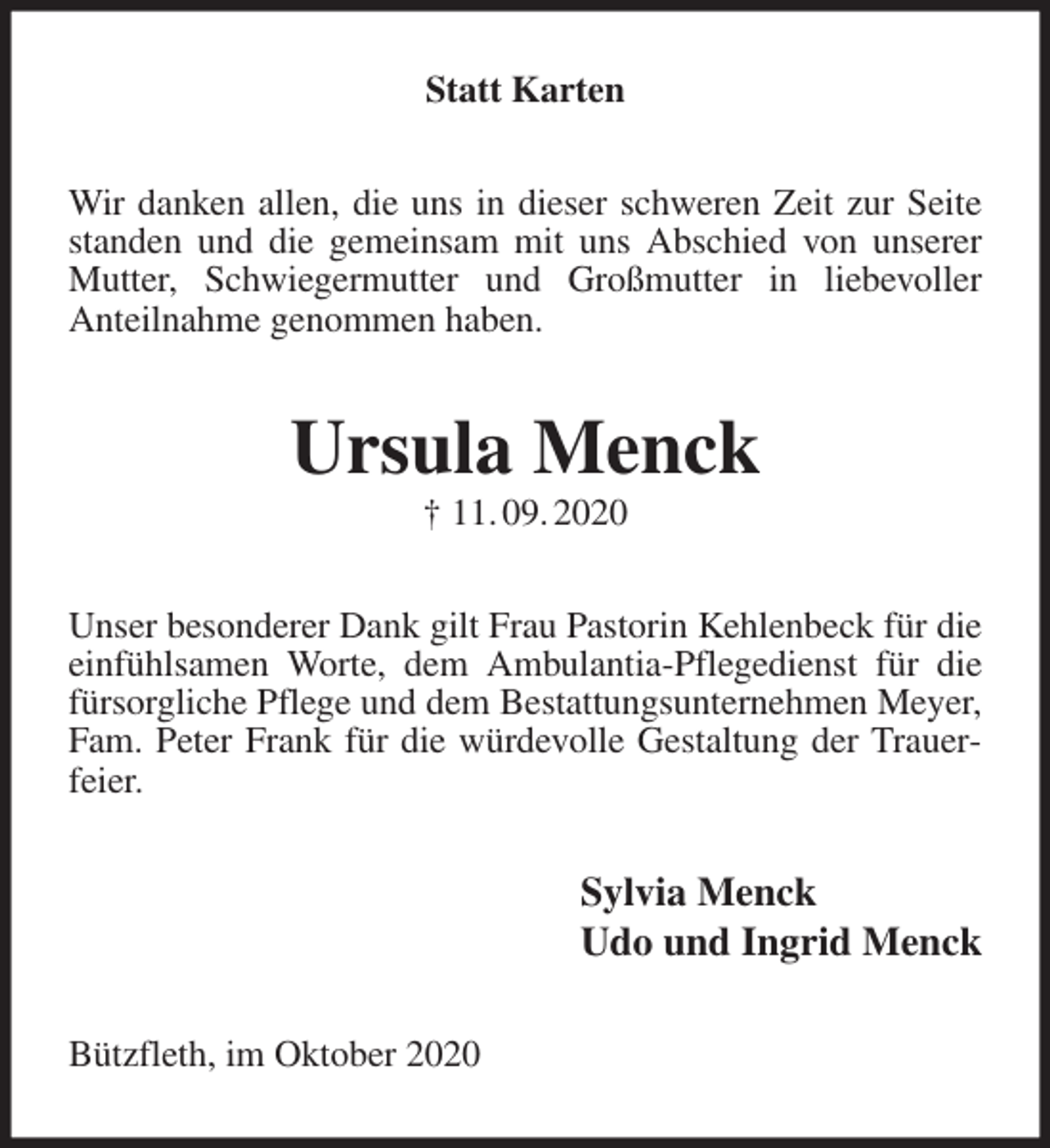 <p>Statt Karten<br />Wir danken allen, die uns in dieser schweren Zeit zur Seite standen und die gemeinsam mit uns Abschied von unserer Mutter, Schwiegermutter und Großmutter in liebevoller<br />Anteilnahme genommen haben.<br />Ursula Menck<br />† 11. 09. 2020<br />Unser besonderer Dank gilt Frau Pastorin Kehlenbeck für die einfühlsamen Worte, dem Ambulantia-Pflegedienst für die fürsorgliche Pflege und dem Bestattungsunternehmen Meyer, Fam. Peter Frank für die würdevolle Gestaltung der Trauerfeier.<br />Sylvia Menck<br />Udo und Ingrid Menck<br />Bützfleth, im Oktober 2020</p>