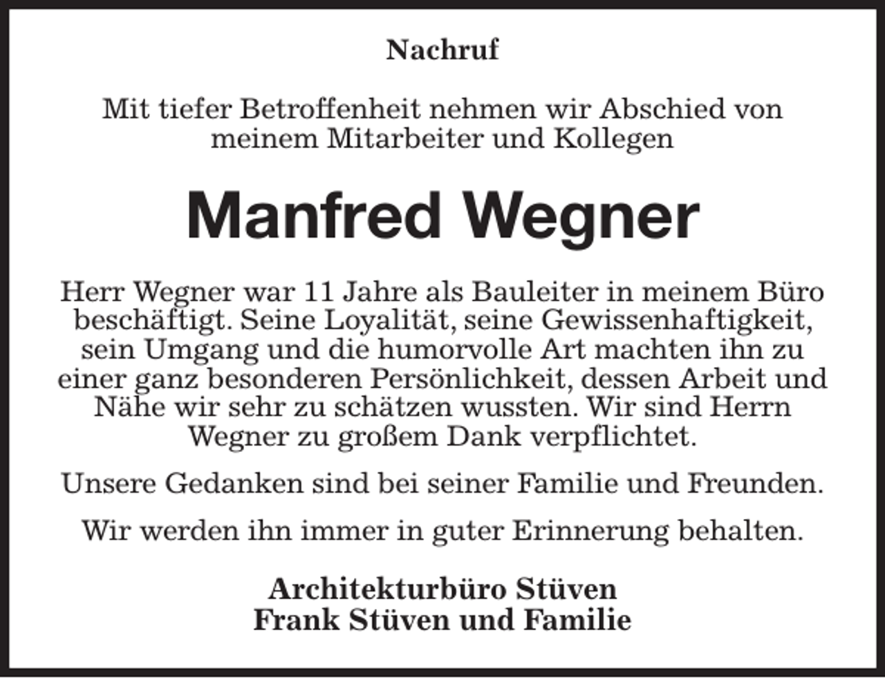 <p>Nachruf<br />Mit tiefer Betroffenheit nehmen wir Abschied von<br />meinem Mitarbeiter und Kollegen<br />Manfred Wegner<br />Herr Wegner war 11 Jahre als Bauleiter in meinem Büro beschäftigt. Seine Loyalität, seine Gewissenhaftigkeit, sein Umgang und die humorvolle Art machten ihn zu<br />einer ganz besonderen Persönlichkeit, dessen Arbeit und Nähe wir sehr zu schätzen wussten. Wir sind Herrn Wegner zu großem Dank verpflichtet.<br />Unsere Gedanken sind bei seiner Familie und Freunden.<br />Wir werden ihn immer in guter Erinnerung behalten.<br />Architekturbüro Stüven<br />Frank Stüven und Familie</p>
