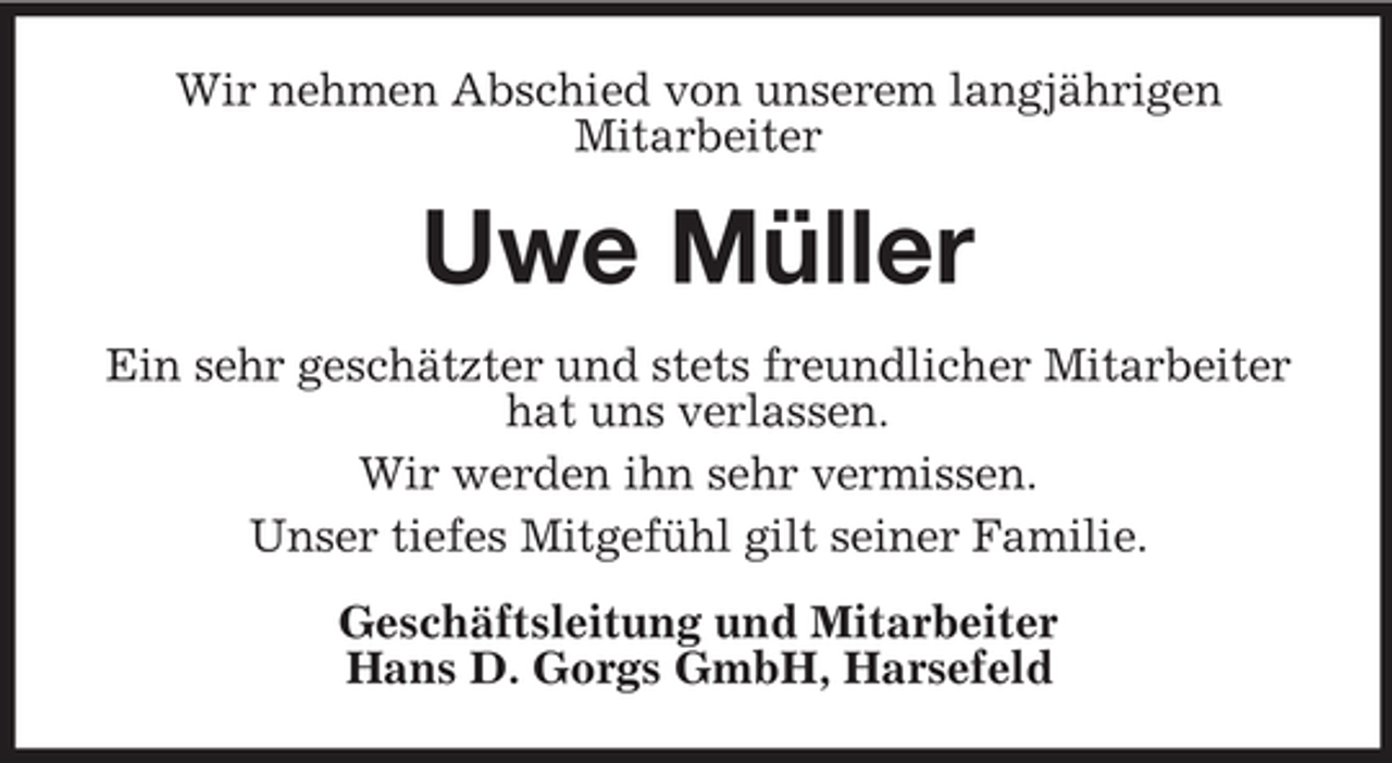 <p>Wir nehmen Abschied von unserem langjährigen<br />Mitarbeiter</p><p>Uwe Müller<br />Ein sehr geschätzter und stets freundlicher Mitarbeiter<br />hat uns verlassen.<br />Wir werden ihn sehr vermissen.<br />Unser tiefes Mitgefühl gilt seiner Familie.<br />Geschäftsleitung und Mitarbeiter<br />Hans D. Gorgs GmbH, Harsefeld</p>