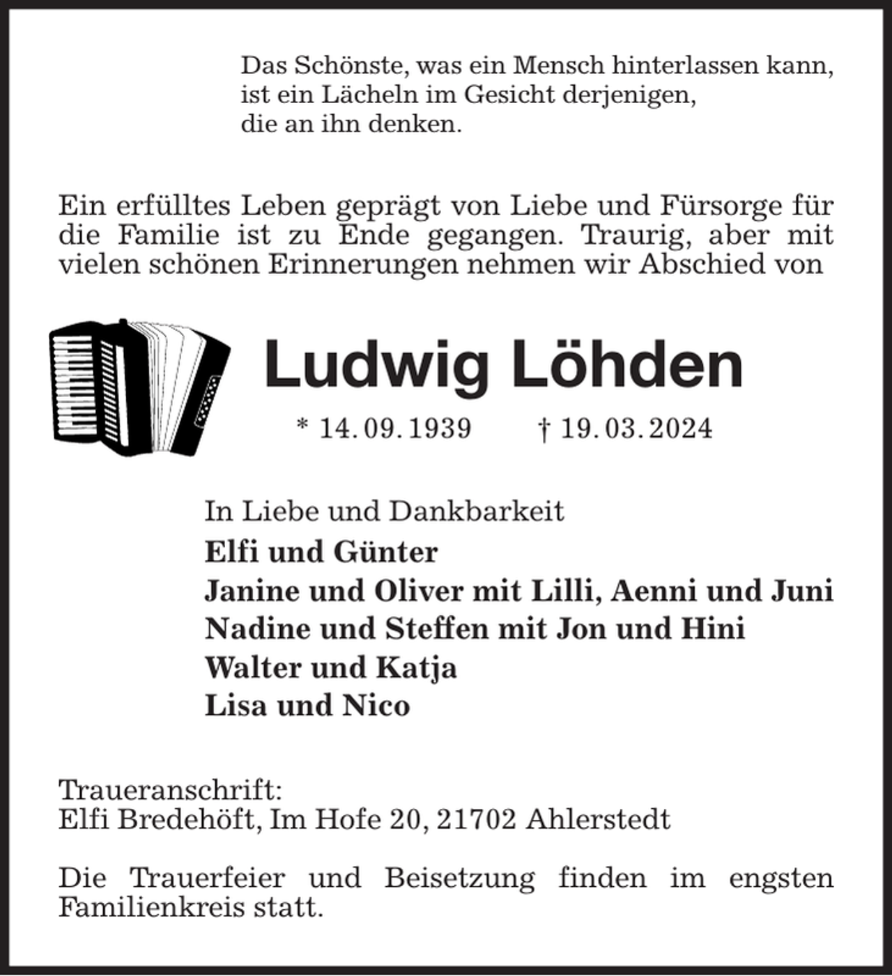 <p>Das Schönste, was ein Mensch hinterlassen kann,<br />ist ein Lächeln im Gesicht derjenigen,<br />die an ihn denken.<br />Ein erfülltes Leben geprägt von Liebe und Fürsorge für die Familie ist zu Ende gegangen. Traurig, aber mit<br />vielen schönen Erinnerungen nehmen wir Abschied von<br />Ludwig Löhden<br />* 14. 09. 1939 † 19. 03. 2024<br />In Liebe und Dankbarkeit<br />Elfi und Günter<br />Janine und Oliver mit Lilli, Aenni und Juni<br />Nadine und Steffen mit Jon und Hini<br />Walter und Katja<br />Lisa und Nico<br />Traueranschrift:<br />Elfi Bredehöft, Im Hofe 20, 21702 Ahlerstedt</p><p>Die Trauerfeier und Beisetzung finden im engsten<br />Familienkreis statt.</p>