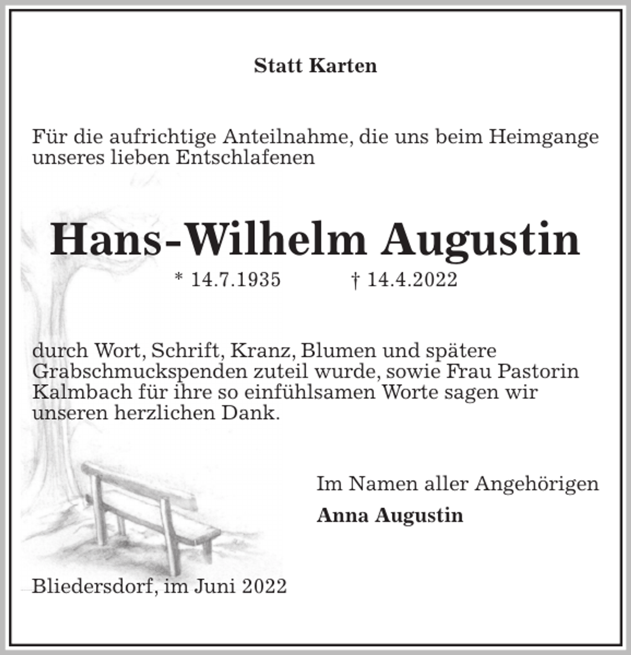 <p>Statt Karten<br />Für die aufrichtige Anteilnahme, die uns beim Heimgange unseres lieben Entschlafenen<br />Hans-Wilhelm Augustin<br />* 14.7.1935 † 14.4.2022<br />durch Wort, Schrift, Kranz, Blumen und spätere<br />Grabschmuckspenden zuteil wurde, sowie Frau Pastorin<br />Kalmbach für ihre so einfühlsamen Worte sagen wir<br />unseren herzlichen Dank.<br />Im Namen aller Angehörigen<br />Anna Augustin<br />Bliedersdorf, im Juni 2022</p>