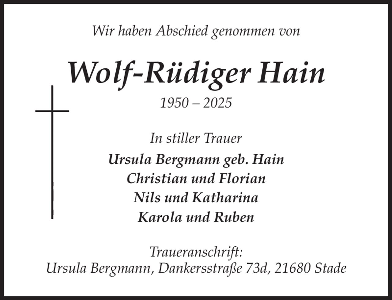 <p>Wir haben Abschied genommen von<br />Wolf-Rüdiger Hain<br />1950 - 2025<br />In stiller Trauer<br />Ursula Bergmann geb. Hain<br />Christian und Florian<br />Nils und Katharina<br />Karola und Ruben<br />Traueranschrift:<br />Ursula Bergmann, Dankersstraße 73d, 21680 Stade</p>