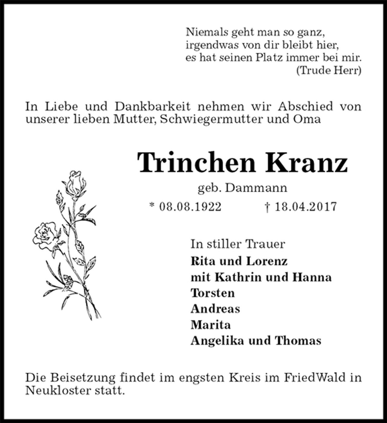 <p>Niemals geht man so ganz,<br />irgendwas von dir bleibt hier,<br />es hat seinen Platz immer bei mir.<br />(Trude Herr)<br />In Liebe und Dankbarkeit nehmen wir Abschied von unserer lieben Mutter, Schwiegermutter und Oma<br />Trinchen Kranz<br />geb. Dammann<br />* 08.08.1922 † 18.04.2017<br />In stiller Trauer<br />Rita und Lorenz<br />mit Kathrin und Hanna<br />Torsten<br />Andreas<br />Marita<br />Angelika und Thomas<br />Die Beisetzung findet im engsten Kreis im FriedWald in Neukloster statt.</p>