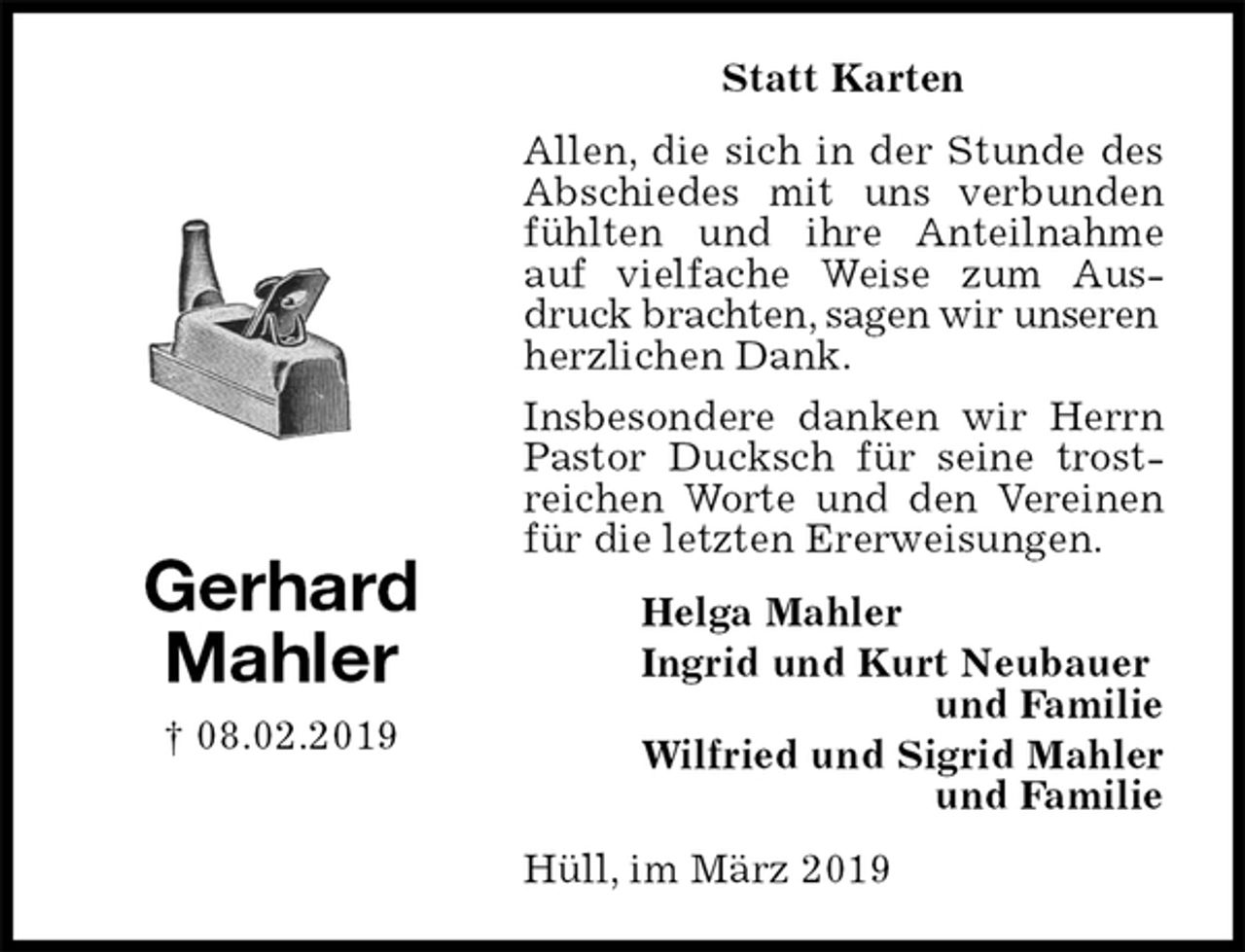 <p>Statt Karten<br />Allen, die sich in der Stunde des Abschiedes mit uns verbunden fühlten und ihre Anteilnahme auf vielfache Weise zum Ausdruck brachten, sagen wir unseren<br />herzlichen Dank.<br />Insbesondere danken wir Herrn Pastor Ducksch für seine trostreichen Worte und den Vereinen für die letzten Ererweisungen.<br />Hüll, im März 2019<br />Helga Mahler<br />Ingrid und Kurt Neubauer<br />und Familie<br />Wilfried und Sigrid Mahler<br />und Familie<br />Gerhard<br />Mahler<br />† 08.02.2019</p>