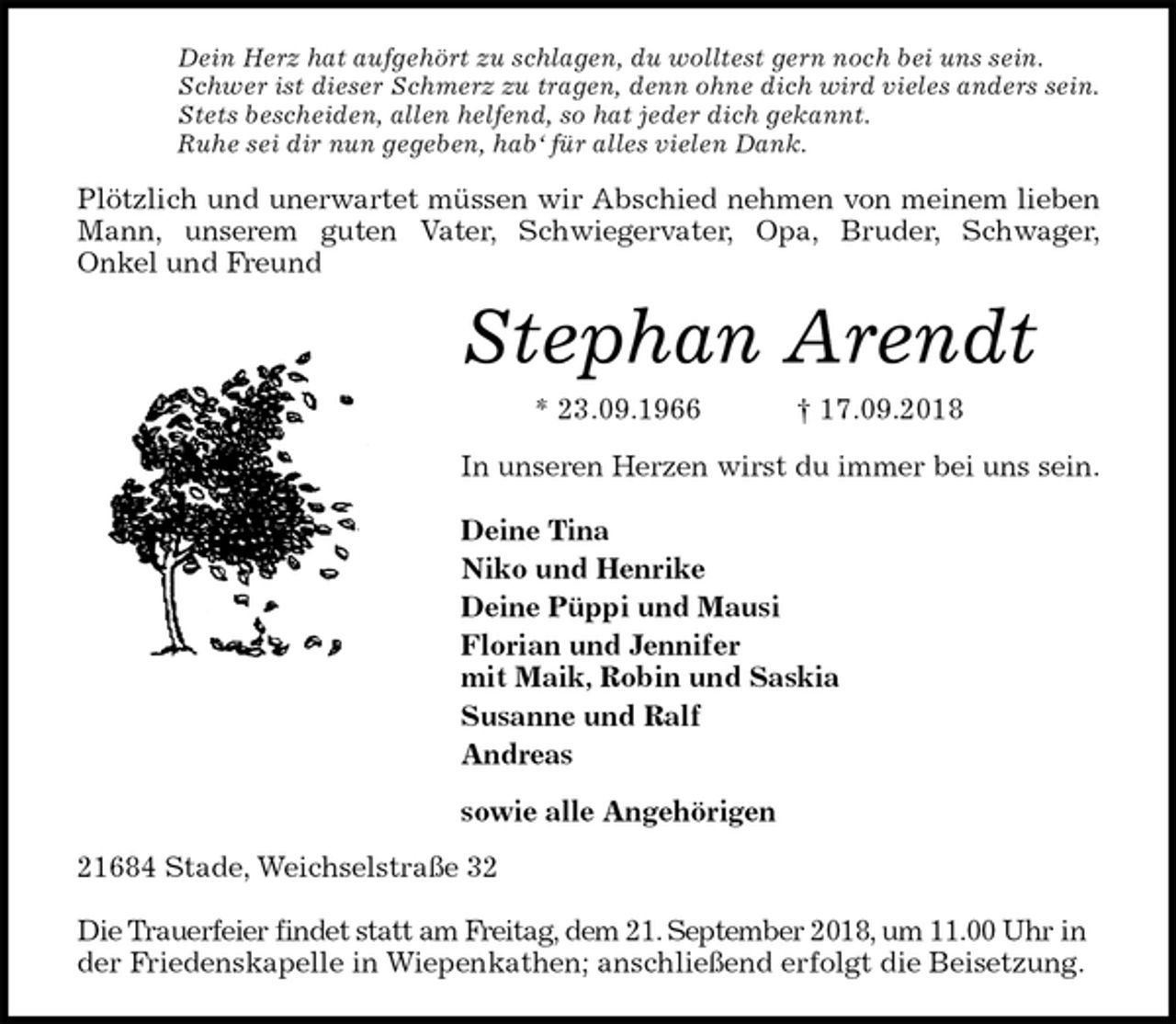 <p>Dein Herz hat aufgehört zu schlagen, du wolltest gern noch bei uns sein.<br />Schwer ist dieser Schmerz zu tragen, denn ohne dich wird vieles anders sein.<br />Stets bescheiden, allen helfend, so hat jeder dich gekannt.<br />Ruhe sei dir nun gegeben, hab‘ für alles vielen Dank.<br />Plötzlich und unerwartet müssen wir Abschied nehmen von meinem lieben<br />Mann, unserem guten Vater, Schwiegervater, Opa, Bruder, Schwager,<br />Onkel und Freund<br />Stephan Arendt<br />* 23.09.1966 † 17.09.2018<br />In unseren Herzen wirst du immer bei uns sein.</p>
<p>Deine Tina<br />Niko und Henrike<br />Deine Püppi und Mausi<br />Florian und Jennifer<br />mit Maik, Robin und Saskia<br />Susanne und Ralf<br />Andreas<br />sowie alle Angehörigen<br />21684 Stade, Weichselstraße 32</p>
<p>Die Trauerfeier findet statt am Freitag, dem 21. September 2018, um 11.00 Uhr in der Friedenskapelle in Wiepenkathen; anschließend erfolgt die Beisetzung.</p>