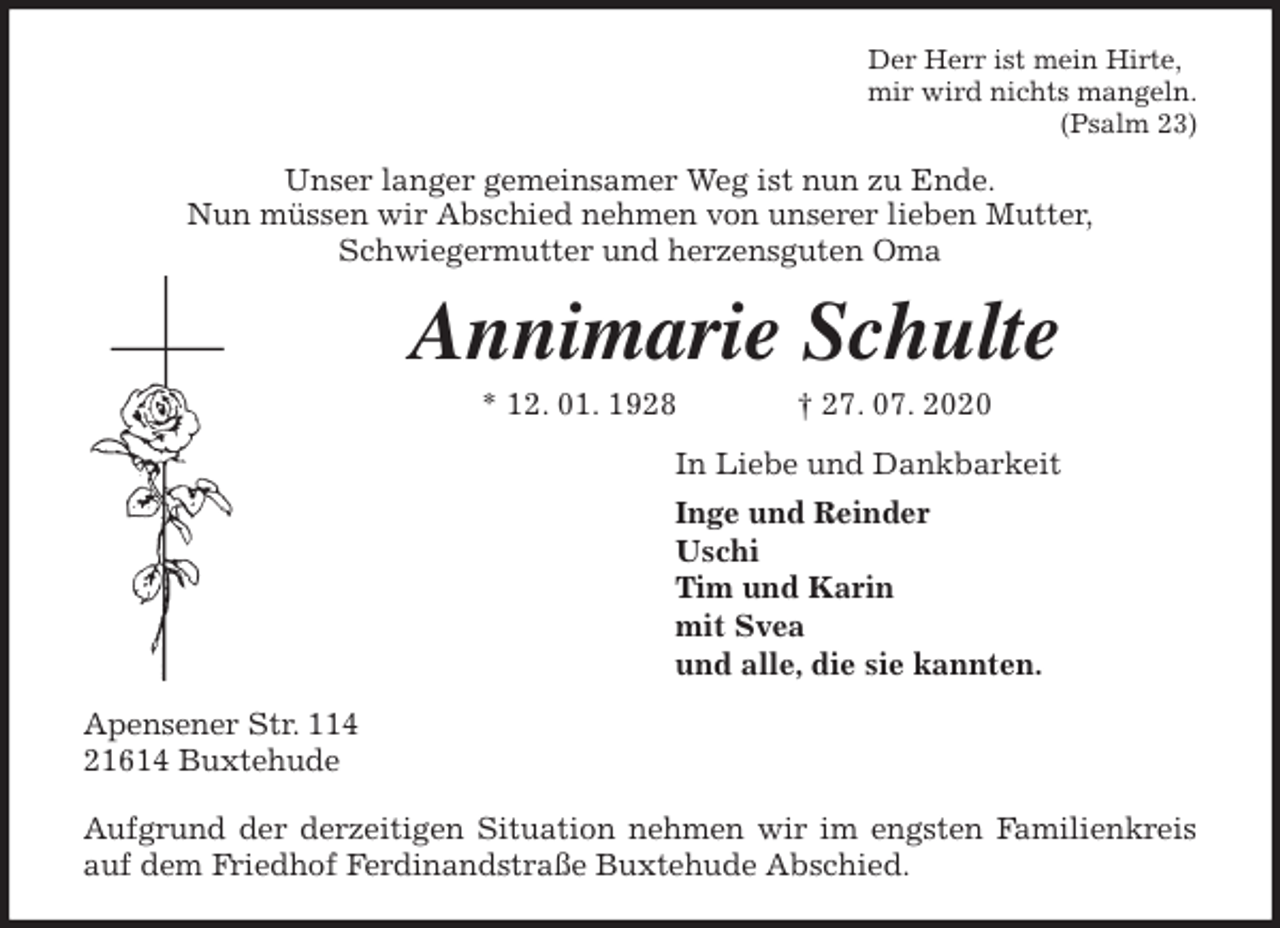 <p>Der Herr ist mein Hirte,<br />mir wird nichts mangeln.<br />(Psalm 23)<br />Unser langer gemeinsamer Weg ist nun zu Ende.<br />Nun müssen wir Abschied nehmen von unserer lieben Mutter,<br />Schwiegermutter und herzensguten Oma<br />Annimarie Schulte<br />* 12. 01. 1928 † 27. 07. 2020<br />In Liebe und Dankbarkeit<br />Inge und Reinder<br />Uschi<br />Tim und Karin<br />mit Svea<br />und alle, die sie kannten.<br />Apensener Str. 114<br />21614 Buxtehude</p>
<p>Aufgrund der derzeitigen Situation nehmen wir im engsten Familienkreis<br />auf dem Friedhof Ferdinandstraße Buxtehude Abschied.</p>