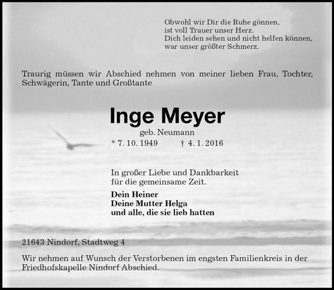 <p>Obwohl wir Dir die Ruhe gönnen,<br />ist voll Trauer unser Herz.<br />Dich leiden sehen und nicht helfen können,<br />war unser größter Schmerz.<br />Traurig müssen wir Abschied nehmen von meiner lieben Frau, Tochter, Schwägerin, Tante und Großtante<br />Inge Meyer<br />geb. Neumann<br />* 7. 10. 1949 † 4. 1. 2016<br />In großer Liebe und Dankbarkeit<br />für die gemeinsame Zeit.<br />Dein Heiner<br />Deine Mutter Helga<br />und alle, die sie lieb hatten<br />21643 Nindorf, Stadtweg 4<br />Wir nehmen auf Wunsch der Verstorbenen im engsten Familienkreis in der Friedhofskapelle Nindorf Abschied.</p>