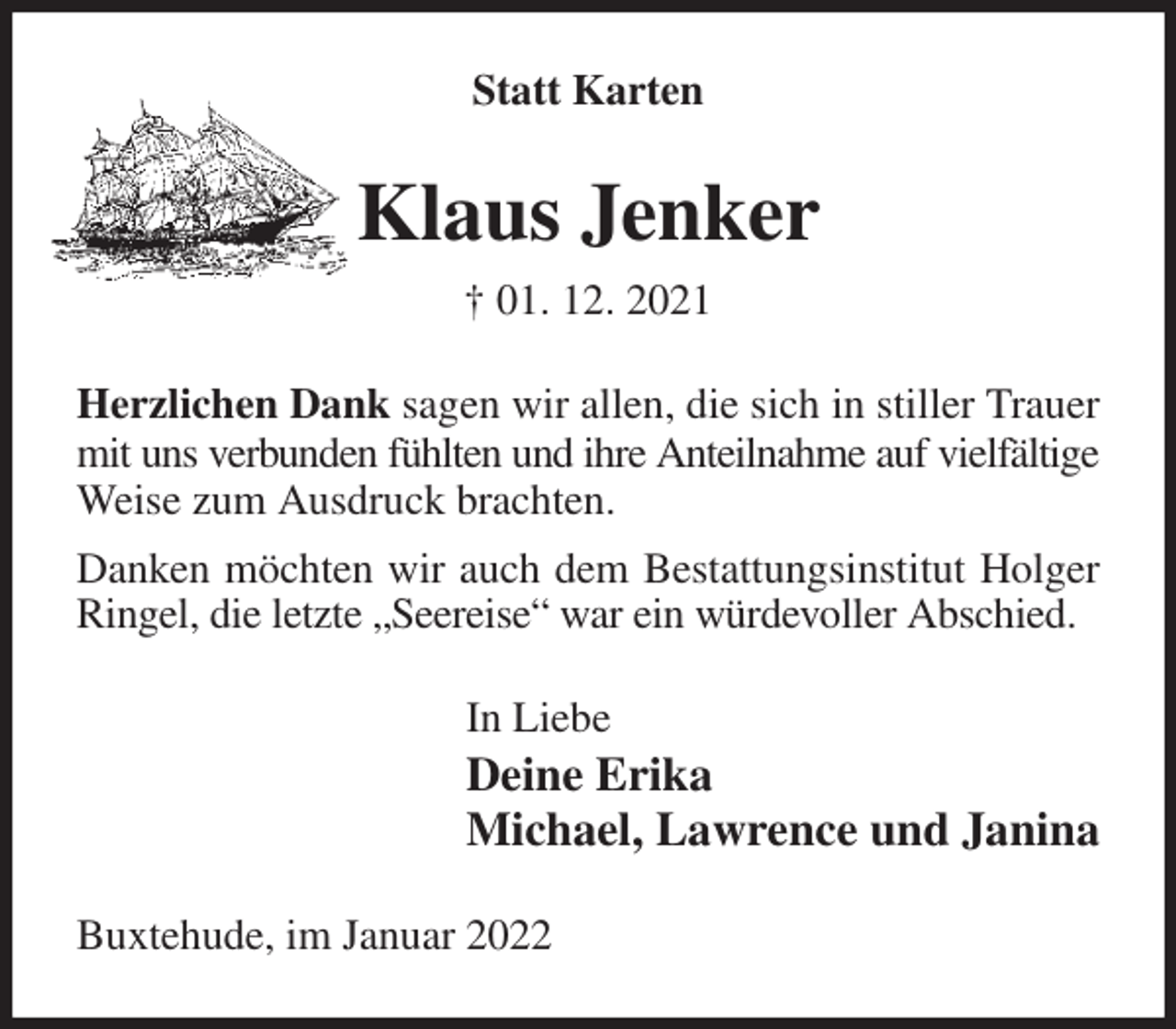 <p>Statt Karten<br />Klaus Jenker<br />† 01. 12. 2021<br />Herzlichen Dank sagen wir allen, die sich in stiller Trauer mit uns verbunden fühlten und ihre Anteilnahme auf vielfältige<br />Weise zum Ausdruck brachten.<br />Danken möchten wir auch dem Bestattungsinstitut Holger Ringel, die letzte „Seereise“ war ein würdevoller Abschied.<br />In Liebe<br />Deine Erika<br />Michael, Lawrence und Janina<br />Buxtehude, im Januar 2022</p>