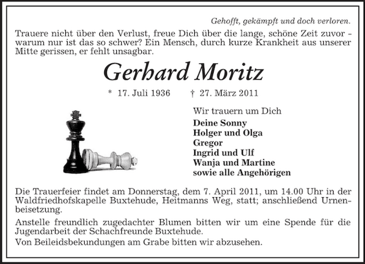 <p>Gehofft, gekämpft und doch verloren.<br />Trauere nicht über den Verlust, freue Dich über die lange, schöne Zeit zuvor -<br />warum nur ist das so schwer? Ein Mensch, durch kurze Krankheit aus unserer Mitte gerissen, er fehlt unsagbar.<br />Gerhard Moritz<br />* 17. Juli 1936 † 27. März 2011<br />Wir trauern um Dich<br />Deine Sonny<br />Holger und Olga<br />Gregor<br />Ingrid und Ulf<br />Wanja und Martine<br />sowie alle Angehörigen<br />Die Trauerfeier findet am Donnerstag, dem 7. April 2011, um 14.00 Uhr in der Waldfriedhofskapelle Buxtehude, Heitmanns Weg, statt; anschließend Urnenbeisetzung.<br />Anstelle freundlich zugedachter Blumen bitten wir um eine Spende für die<br />Jugendarbeit der Schachfreunde Buxtehude.<br />Von Beileidsbekundungen am Grabe bitten wir abzusehen.</p>