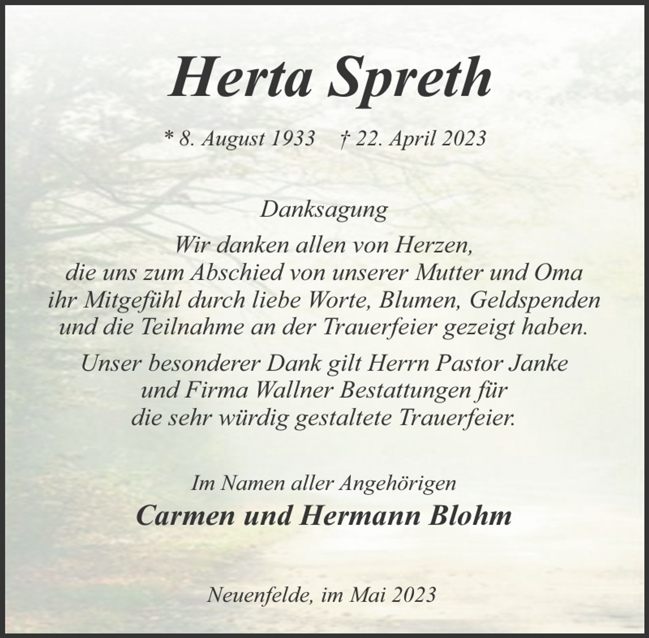 <p>Herta Spreth<br />* 8. August 1933 † 22. April 2023<br />Danksagung<br />Wir danken allen von Herzen,<br />die uns zum Abschied von unserer Mutter und Oma<br />ihr Mitgefühl durch liebe Worte, Blumen, Geldspenden<br />und die Teilnahme an der Trauerfeier gezeigt haben.<br />Unser besonderer Dank gilt Herrn Pastor Janke<br />und Firma Wallner Bestattungen für<br />die sehr würdig gestaltete Trauerfeier.<br />Im Namen aller Angehörigen<br />Carmen und Hermann Blohm<br />Neuenfelde, im Mai 2023</p>