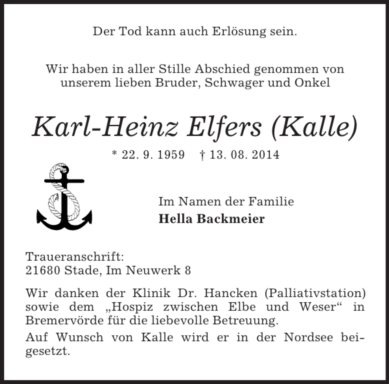<p>Der Tod kann auch Erlösung sein.<br />Wir haben in aller Stille Abschied genommen von<br />unserem lieben Bruder, Schwager und Onkel<br />Karl-Heinz Elfers (Kalle)<br />* 22. 9. 1959 † 13. 08. 2014<br />Im Namen der Familie<br />Hella Backmeier<br />Traueranschrift:<br />21680 Stade, Im Neuwerk 8<br />Wir danken der Klinik Dr. Hancken (Palliativstation) sowie dem „Hospiz zwischen Elbe und Weser“ in<br />Bremervörde für die liebevolle Betreuung.<br />Auf Wunsch von Kalle wird er in der Nordsee bei-<br />gesetzt.</p>