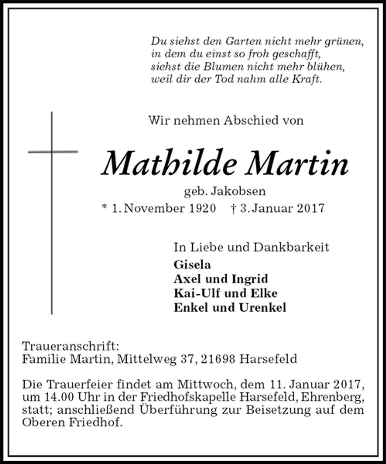 <p>Du siehst den Garten nicht mehr grünen,<br />in dem du einst so froh geschafft,<br />siehst die Blumen nicht mehr blühen,<br />weil dir der Tod nahm alle Kraft.<br />Wir nehmen Abschied von<br />Mathilde Martin<br />geb. Jakobsen<br />* 1. November 1920 † 3. Januar 2017<br />In Liebe und Dankbarkeit<br />Gisela<br />Axel und Ingrid<br />Kai-Ulf und Elke<br />Enkel und Urenkel<br />Traueranschrift:<br />Familie Martin, Mittelweg 37, 21698 Harsefeld</p><p>Die Trauerfeier findet am Mittwoch, dem 11. Januar 2017,<br />um 14.00 Uhr in der Friedhofskapelle Harsefeld, Ehrenberg,<br />statt; anschließend Überführung zur Beisetzung auf dem Oberen Friedhof.</p>