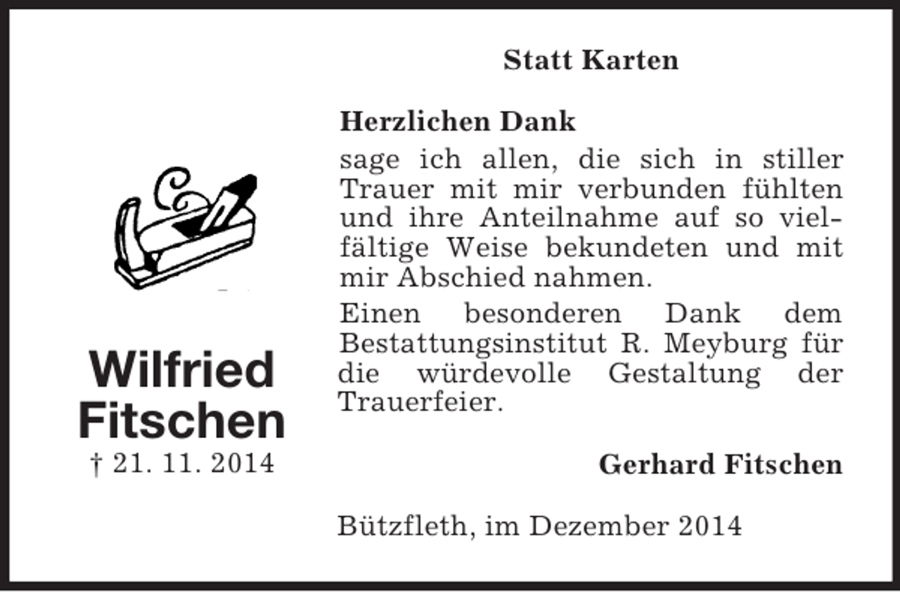 <p>Wilfried<br />Fitschen<br />† 21. 11. 2014<br />Statt Karten<br />Herzlichen Dank<br />sage ich allen, die sich in stiller Trauer mit mir verbunden fühlten und ihre Anteilnahme auf so vielfältige Weise bekundeten und mit mir Abschied nahmen.<br />Einen besonderen Dank dem<br />Bestattungsinstitut R. Meyburg für die würdevolle Gestaltung der Trauerfeier.<br />Gerhard Fitschen<br />Bützfleth, im Dezember 2014</p>