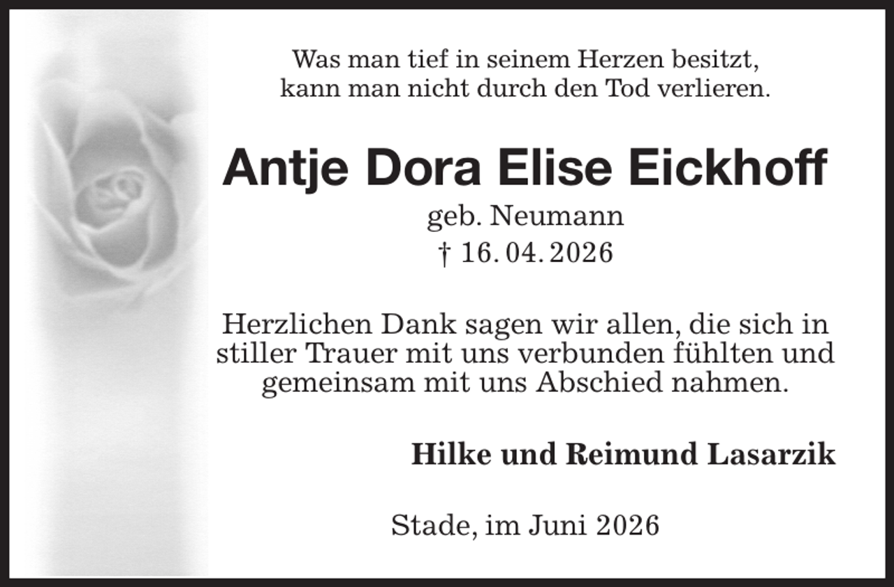 <p>Was man tief in seinem Herzen besitzt,<br />kann man nicht durch den Tod verlieren.<br />Antje Dora Elise Eickhoff<br />geb. Neumann<br />† 16. 04. 2026<br />Herzlichen Dank sagen wir allen, die sich in stiller Trauer mit uns verbunden fühlten und gemeinsam mit uns Abschied nahmen.<br />Hilke und Reimund Lasarzik<br />Stade, im Juni 2026</p>