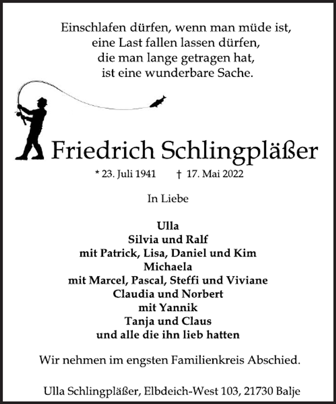 <p>Einschlafen dürfen, wenn man müde ist,<br />eine Last fallen lassen dürfen,<br />die man lange getragen hat,<br />ist eine wunderbare Sache.<br />Friedrich Schlingpläßer<br />* 23. Juli 1941 † 17. Mai 2022<br />In Liebe<br />Ulla<br />Silvia und Ralf<br />mit Patrick, Lisa, Daniel und Kim<br />Michaela<br />mit Marcel, Pascal, Steffi und Viviane<br />Claudia und Norbert<br />mit Yannik<br />Tanja und Claus<br />und alle die ihn lieb hatten<br />Wir nehmen im engsten Familienkreis Abschied.<br />Ulla Schlingpläßer, Elbdeich-West 103, 21730 Balje</p>