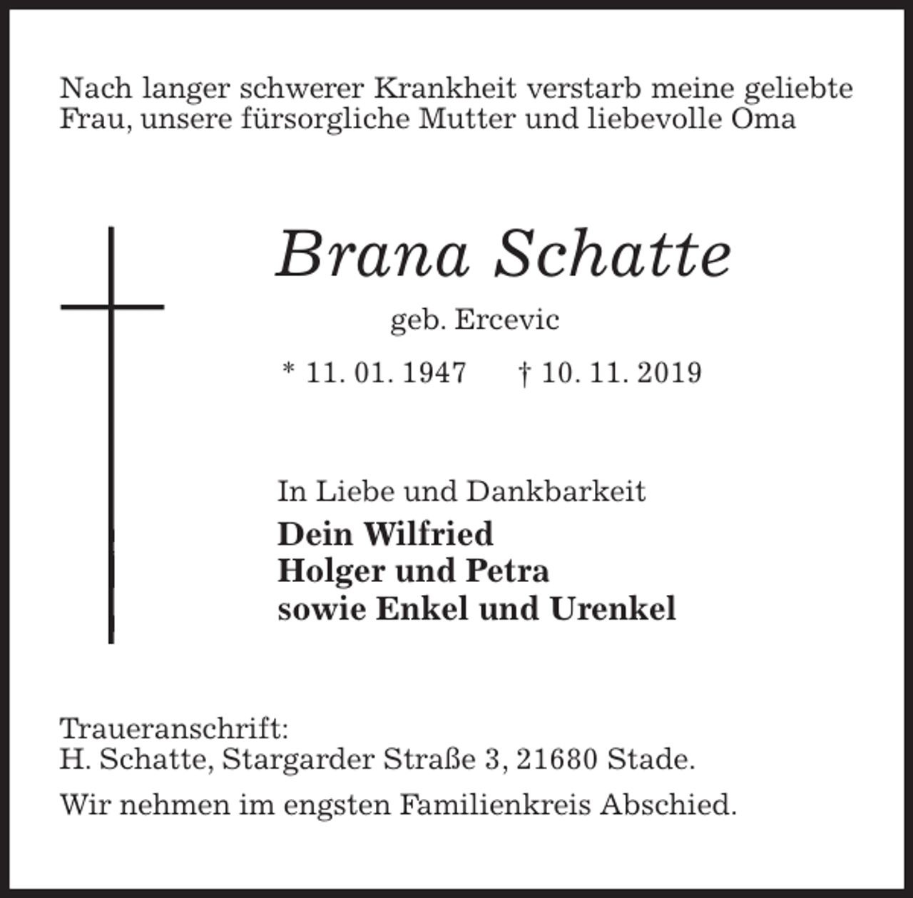 <p>Nach langer schwerer Krankheit verstarb meine geliebte Frau, unsere fürsorgliche Mutter und liebevolle Oma<br />Brana Schatte<br />geb. Ercevic<br />* 11. 01. 1947 † 10. 11. 2019<br />In Liebe und Dankbarkeit<br />Dein Wilfried<br />Holger und Petra<br />sowie Enkel und Urenkel<br />Traueranschrift:<br />H. Schatte, Stargarder Straße 3, 21680 Stade.<br />Wir nehmen im engsten Familienkreis Abschied.</p>