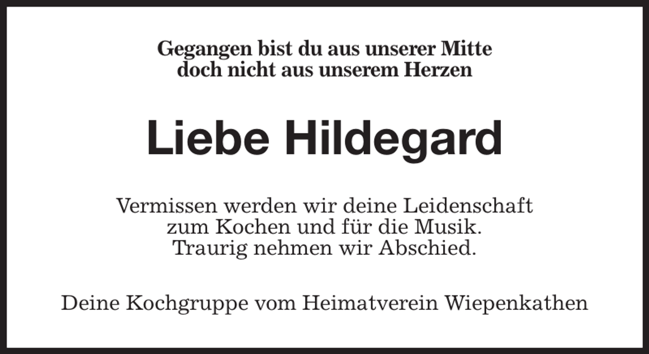 <p>Gegangen bist du aus unserer Mitte<br />doch nicht aus unserem Herzen<br />Liebe Hildegard<br />Vermissen werden wir deine Leidenschaft<br />zum Kochen und für die Musik.<br />Traurig nehmen wir Abschied.<br />Deine Kochgruppe vom Heimatverein Wiepenkathen</p>