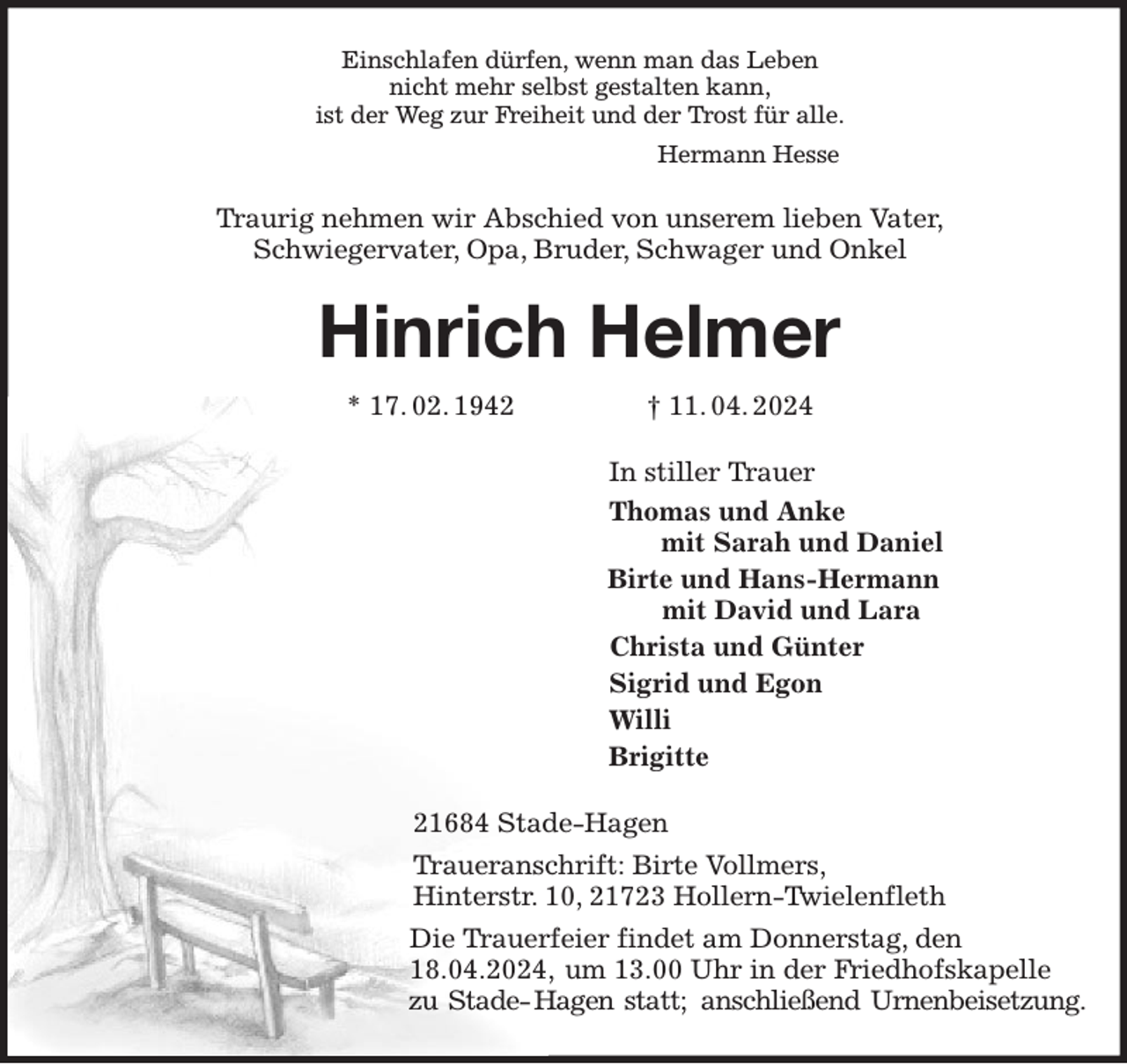 <p>Einschlafen dürfen, wenn man das Leben<br />nicht mehr selbst gestalten kann,<br />ist der Weg zur Freiheit und der Trost für alle.<br />Hermann Hesse<br />Traurig nehmen wir Abschied von unserem lieben Vater,<br />Schwiegervater, Opa, Bruder, Schwager und Onkel<br />Hinrich Helmer<br />* 17. 02. 1942 † 11. 04. 2024<br />In stiller Trauer<br />Thomas und Anke<br />mit Sarah und Daniel<br />Birte und Hans-Hermann<br />mit David und Lara<br />Christa und Günter<br />Sigrid und Egon<br />Willi<br />Brigitte<br />21684 Stade-Hagen<br />Traueranschrift: Birte Vollmers,<br />Hinterstr. 10, 21723 Hollern-Twielenfleth<br />Die Trauerfeier findet am Donnerstag, den 18.04.2024, um 13.00 Uhr in der Friedhofskapelle zu Stade- Hagen statt; anschließend Urnenbeisetzung.</p>