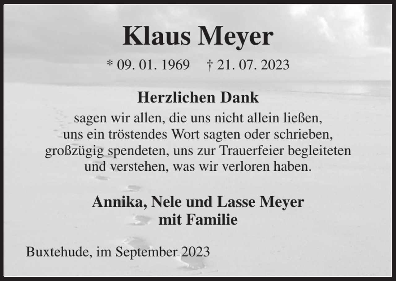 <p>Klaus Meyer<br />* 09. 01. 1969 † 21. 07. 2023<br />Herzlichen Dank<br />sagen wir allen, die uns nicht allein ließen,<br />uns ein tröstendes Wort sagten oder schrieben,<br />großzügig spendeten, uns zur Trauerfeier begleiteten<br />und verstehen, was wir verloren haben.<br />Annika, Nele und Lasse Meyer<br />mit Familie<br />Buxtehude, im September 2023</p>
