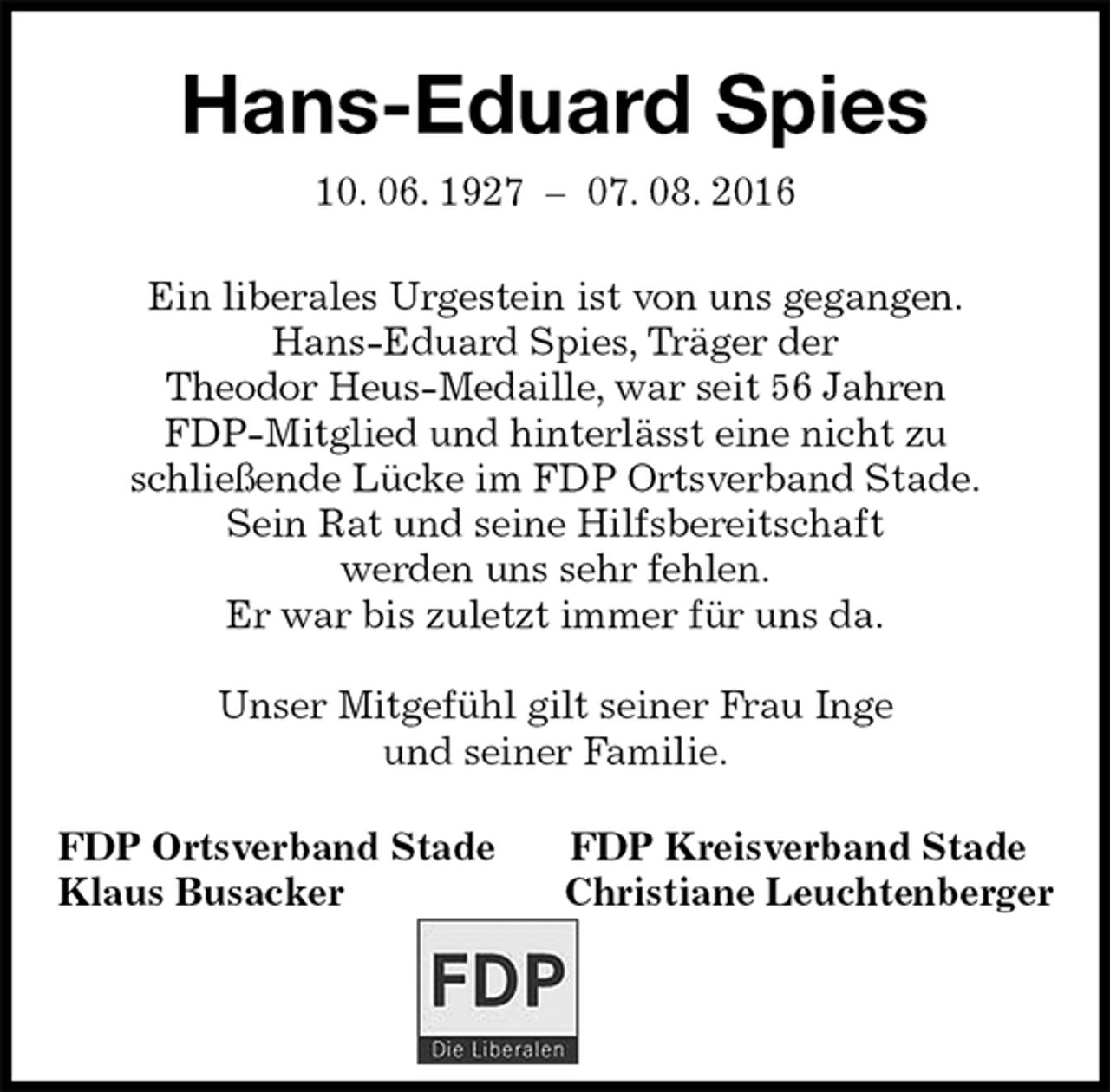 <p>Hans-Eduard Spies<br />10. 06. 1927 – 07. 08. 2016<br />Ein liberales Urgestein ist von uns gegangen.<br />Hans-Eduard Spies, Träger der<br />Theodor Heus-Medaille, war seit 56 Jahren<br />FDP-Mitglied und hinterlässt eine nicht zu<br />schließende Lücke im FDP Ortsverband Stade.<br />Sein Rat und seine Hilfsbereitschaft<br />werden uns sehr fehlen.<br />Er war bis zuletzt immer für uns da.</p><p>Unser Mitgefühl gilt seiner Frau Inge<br />und seiner Familie.<br />FDP Ortsverband Stade FDP Kreisverband Stade<br />Klaus Busacker Christiane Leuchtenberger</p>