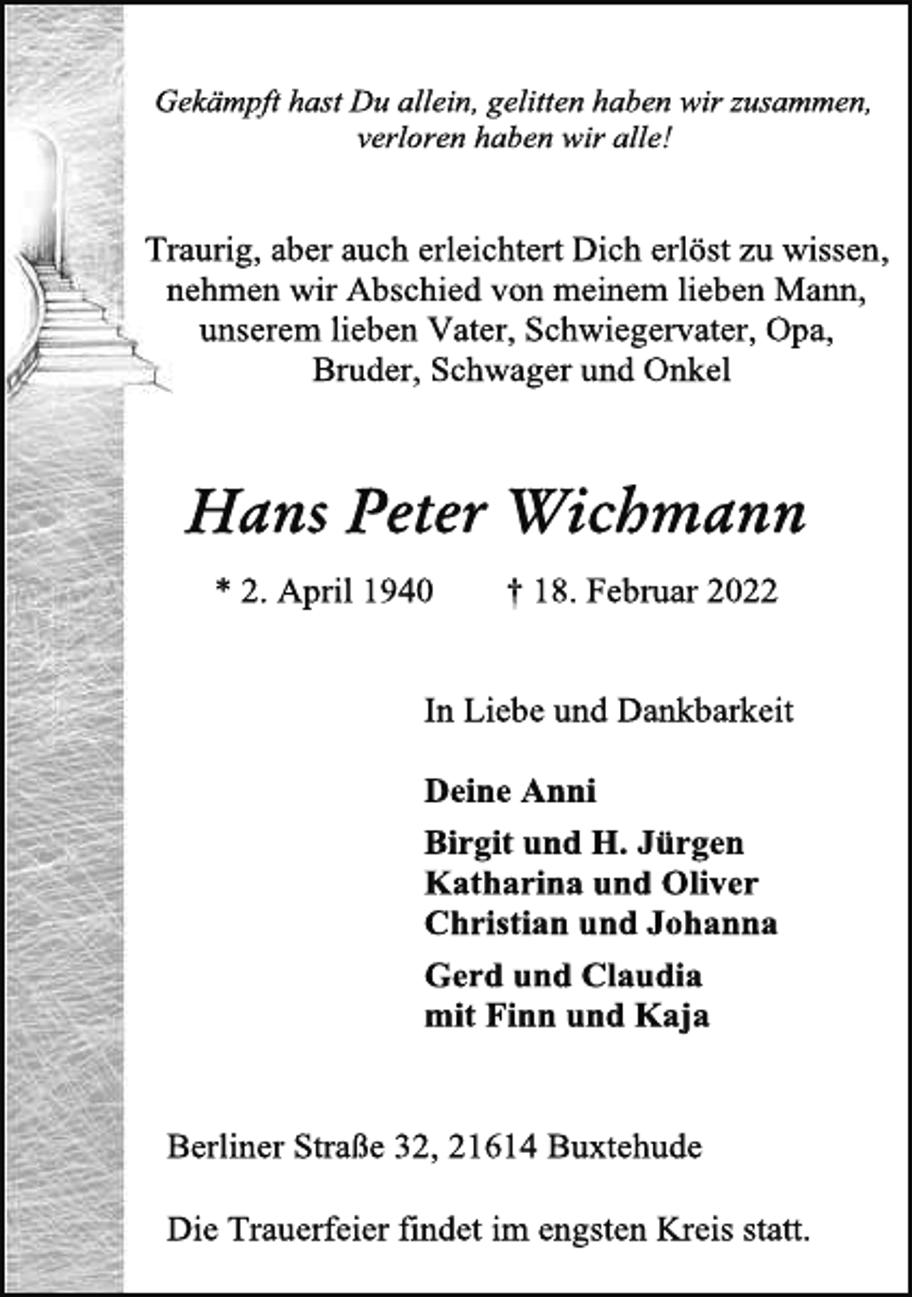 <p>Gekämpft hast Du allein, gelitten haben wir zusammen,<br />verloren haben wir alle!<br />Traurig, aber auch erleichtert Dich erlöst zu wissen,<br />nehmen wir Abschied von meinem lieben Mann,<br />unserem lieben Vater, Schwiegervater, Opa,<br />Bruder, Schwager und Onkel<br />Hans Peter Wichmann<br />* 2. April 1940 † 18. Februar 2022<br />In Liebe und Dankbarkeit<br />Deine Anni<br />Birgit und H. Jürgen<br />Katharina und Oliver<br />Christian und Johanna<br />Gerd und Claudia<br />mit Finn und Kaja<br />Berliner Straße 32, 21614 Buxtehude<br />Die Trauerfeier findet im engsten Kreis statt.</p>