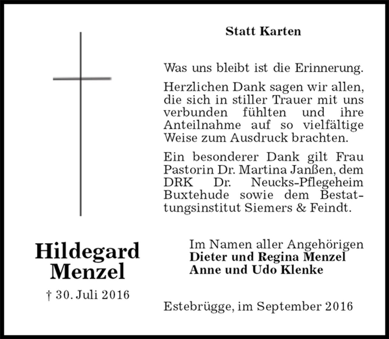 <p>Statt Karten<br />Was uns bleibt ist die Erinnerung.<br />Herzlichen Dank sagen wir allen, die sich in stiller Trauer mit uns verbunden fühlten und ihre<br />Anteilnahme auf so vielfältige Weise zum Ausdruck brachten.<br />Ein besonderer Dank gilt Frau Pastorin Dr. Martina Janßen, dem DRK Dr. Neucks-Pflegeheim<br />Buxtehude sowie dem Bestattungsinstitut Siemers &amp; Feindt.<br />Estebrügge, im September 2016<br />Im Namen aller Angehörigen Dieter und Regina Menzel<br />Anne und Udo Klenke<br />Hildegard Menzel<br />† 30. Juli 2016</p>