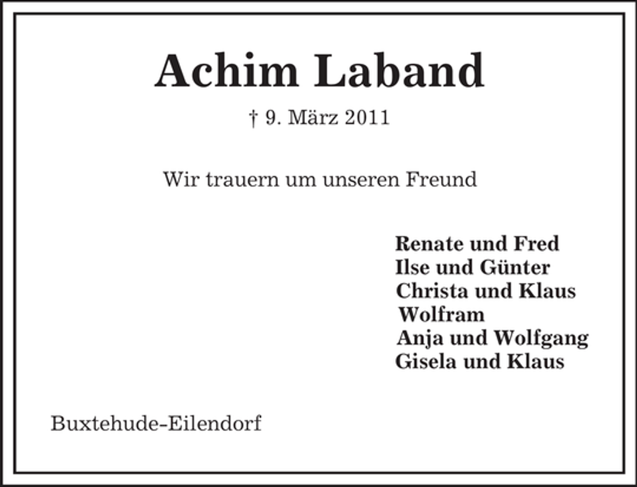 <p>Achim Laband<br />† 9. März 2011<br />Wir trauern um unseren Freund<br />Renate und Fred<br />Ilse und Günter<br />Christa und Klaus<br />Wolfram<br />Anja und Wolfgang<br />Gisela und Klaus<br />Buxtehude-Eilendorf</p>