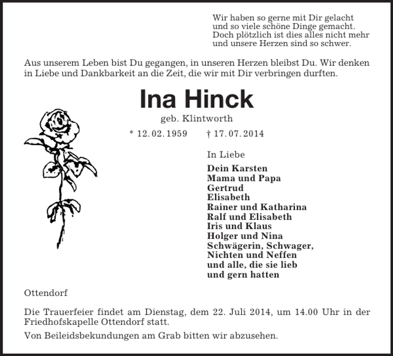 <p>Wir haben so gerne mit Dir gelacht<br />und so viele schöne Dinge gemacht.<br />Doch plötzlich ist dies alles nicht mehr<br />und unsere Herzen sind so schwer.<br />Aus unserem Leben bist Du gegangen, in unseren Herzen bleibst Du. Wir denken in Liebe und Dankbarkeit an die Zeit, die wir mit Dir verbringen durften.<br />Ina Hinck<br />geb. Klintworth<br />* 12. 02. 1959 † 17. 07. 2014<br />In Liebe<br />Dein Karsten<br />Mama und Papa<br />Gertrud<br />Elisabeth<br />Rainer und Katharina<br />Ralf und Elisabeth<br />Iris und Klaus<br />Holger und Nina<br />Schwägerin, Schwager,<br />Nichten und Neffen<br />und alle, die sie lieb<br />und gern hatten<br />Ottendorf</p>
<p>Die Trauerfeier findet am Dienstag, dem 22. Juli 2014, um 14.00 Uhr in der Friedhofskapelle Ottendorf statt.<br />Von Beileidsbekundungen am Grab bitten wir abzusehen.</p>