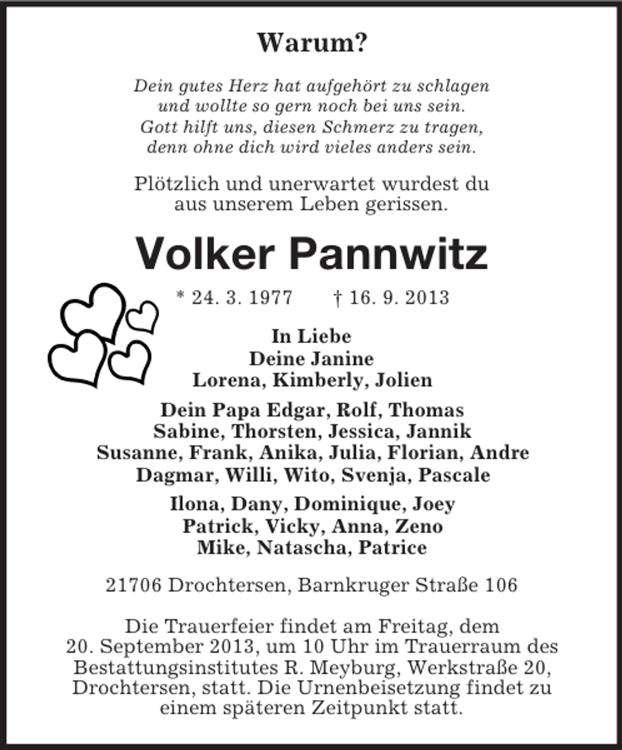 <p>Warum?<br />Dein gutes Herz hat aufgehört zu schlagen<br />und wollte so gern noch bei uns sein.<br />Gott hilft uns, diesen Schmerz zu tragen,<br />denn ohne dich wird vieles anders sein.</p><p>Plötzlich und unerwartet wurdest du<br />aus unserem Leben gerissen.</p><p>Volker Pannwitz<br />* 24. 3. 1977</p><p>† 16. 9. 2013</p><p>In Liebe<br />Deine Janine<br />Lorena, Kimberly, Jolien<br />Dein Papa Edgar, Rolf, Thomas<br />Sabine, Thorsten, Jessica, Jannik<br />Susanne, Frank, Anika, Julia, Florian, Andre<br />Dagmar, Willi, Wito, Svenja, Pascale<br />Ilona, Dany, Dominique, Joey<br />Patrick, Vicky, Anna, Zeno<br />Mike, Natascha, Patrice<br />21706 Drochtersen, Barnkruger Straße 106<br />Die Trauerfeier findet am Freitag, dem<br />20. September 2013, um 10 Uhr im Trauerraum des<br />Bestattungsinstitutes R. Meyburg, Werkstraße 20,<br />Drochtersen, statt. Die Urnenbeisetzung findet zu<br />einem späteren Zeitpunkt statt.</p>