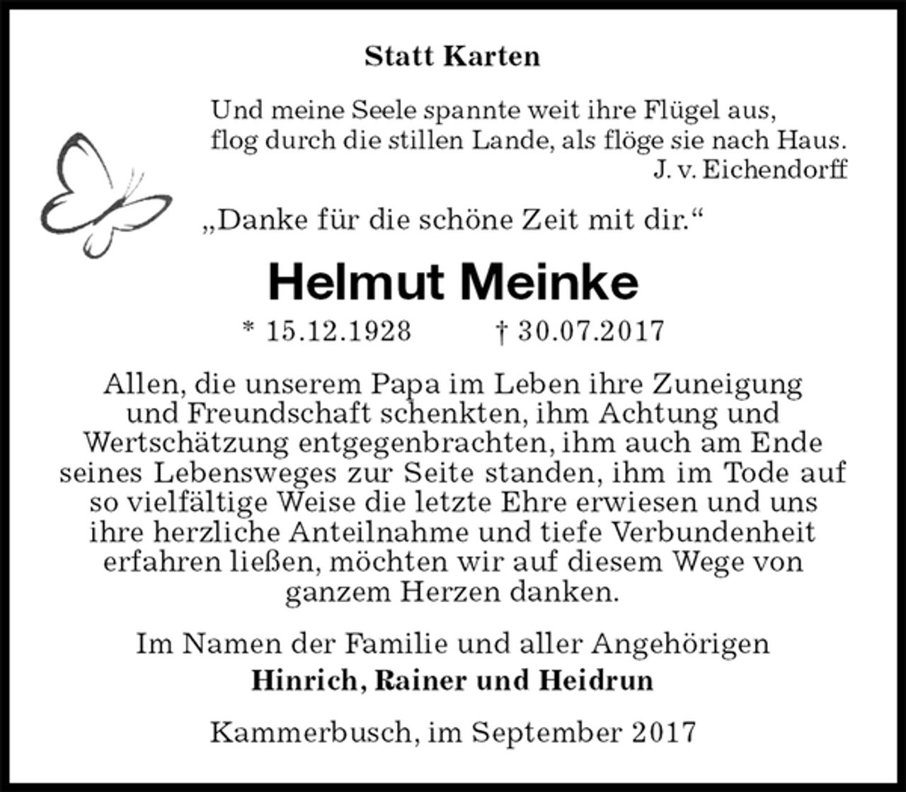 <p>Statt Karten<br />Und meine Seele spannte weit ihre Flügel aus,<br />flog durch die stillen Lande, als flöge sie nach Haus.<br />J. v. Eichendorff<br />„Danke für die schöne Zeit mit dir.“<br />Helmut Meinke<br />* 15.12.1928 † 30.07.2017<br />Allen, die unserem Papa im Leben ihre Zuneigung<br />und Freundschaft schenkten, ihm Achtung und<br />Wertschätzung entgegenbrachten, ihm auch am Ende<br />seines Lebensweges zur Seite standen, ihm im Tode auf so vielfältige Weise die letzte Ehre erwiesen und uns<br />ihre herzliche Anteilnahme und tiefe Verbundenheit<br />erfahren ließen, möchten wir auf diesem Wege von<br />ganzem Herzen danken.<br />Im Namen der Familie und aller Angehörigen<br />Hinrich, Rainer und Heidrun<br />Kammerbusch, im September 2017</p>