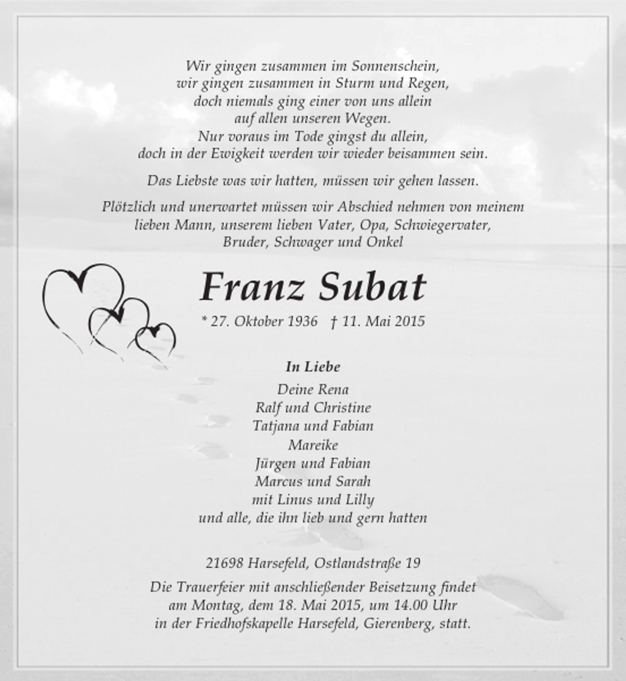 <p>" Bitte Schrift wie lt. Info"<br />Hintergrund und drei Herzen</p>
<p>Wir gingen zusammen im Sonnenschein,<br />wir gingen zusammen in Sturm und Regen,<br />doch niemals ging einer von uns allein -<br />auf allen unseren Wegen.<br />Nur voraus im Tode gingst du allein<br />doch in der Ewigkeit werden wir wieder beisammen sein.<br />Das Liebste was wir hatten müssen wir gehen lassen.</p>
<p>Plötzlich und unerwartet müssen wir Abschied nehmen von meinem lieben Mann, unserem lieben Vater, Schwiegervater, Opa,<br />Bruder, Schwager und Onkel</p>
<p>Franz Subat</p>
<p>* 27. Oktober 1936 † 11. Mai 2015</p>
<p>In Liebe<br />Deine Rena<br />Ralf und Christine<br />Tatjana und Fabian<br />Mareike<br />Jürgen und Fabian<br />Marcus und Sarah<br />mit Linus und Lilly<br />und alle, die ihn lieb und gern hatten</p>
<p>21698 Harsefeld, Ostlandstraße 19<br />Die Trauerfeier mit anschließender Beisetzung findet<br />am Montag, dem 18. Mai 2015, um 14.00 Uhr<br />in der Friedhofskapelle Harsefeld, Gierenberg, statt.</p>