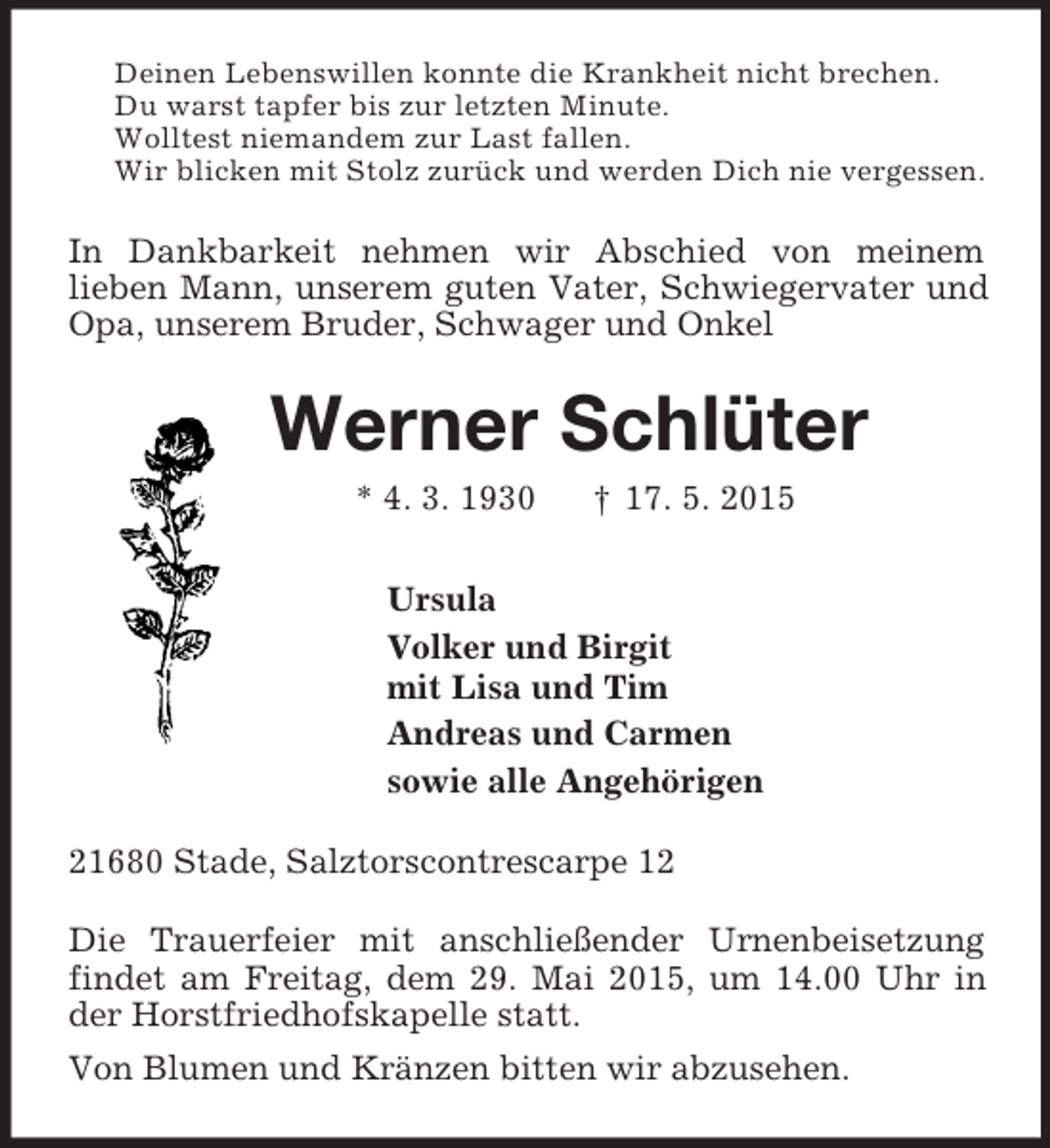 <p>Deinen Lebenswillen konnte die Krankheit nicht brechen.<br />Du warst tapfer bis zur letzten Minute.<br />Wolltest niemandem zur Last fallen.<br />Wir blicken mit Stolz zurück und werden Dich nie vergessen.<br />In Dankbarkeit nehmen wir Abschied von meinem<br />lieben Mann, unserem guten Vater, Schwiegervater und Opa, unserem Bruder, Schwager und Onkel<br />Werner Schlüter<br />* 4. 3. 1930 † 17. 5. 2015<br />Ursula<br />Volker und Birgit<br />mit Lisa und Tim<br />Andreas und Carmen<br />sowie alle Angehörigen<br />21680 Stade, Salztorscontrescarpe 12</p><p>Die Trauerfeier mit anschließender Urnenbeisetzung findet am Freitag, dem 29. Mai 2015, um 14.00 Uhr in der Horstfriedhofskapelle statt.<br />Von Blumen und Kränzen bitten wir abzusehen.</p>