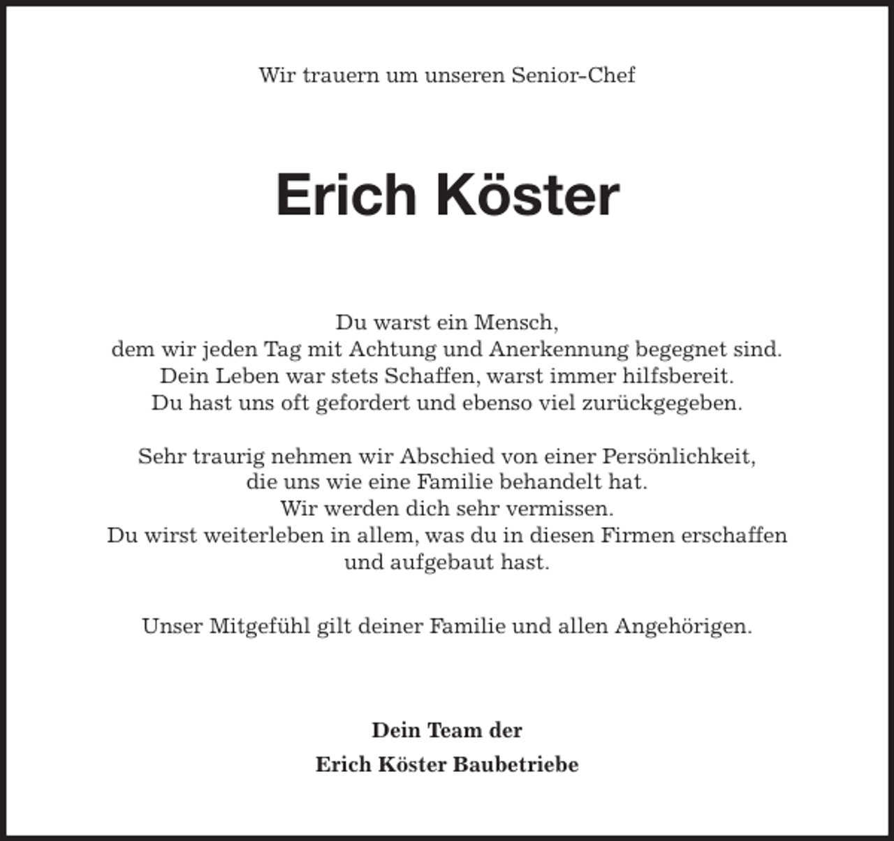 <p>Wir trauern um unseren Senior-Chef<br />Erich Köster<br />Du warst ein Mensch,<br />dem wir jeden Tag mit Achtung und Anerkennung begegnet sind.<br />Dein Leben war stets Schaffen, warst immer hilfsbereit.<br />Du hast uns oft gefordert und ebenso viel zurückgegeben.</p>
<p>Sehr traurig nehmen wir Abschied von einer Persönlichkeit,<br />die uns wie eine Familie behandelt hat.<br />Wir werden dich sehr vermissen.<br />Du wirst weiterleben in allem, was du in diesen Firmen erschaffen<br />und aufgebaut hast.</p>
<p>Unser Mitgefühl gilt deiner Familie und allen Angehörigen.<br />Dein Team der<br />Erich Köster Baubetriebe</p>
