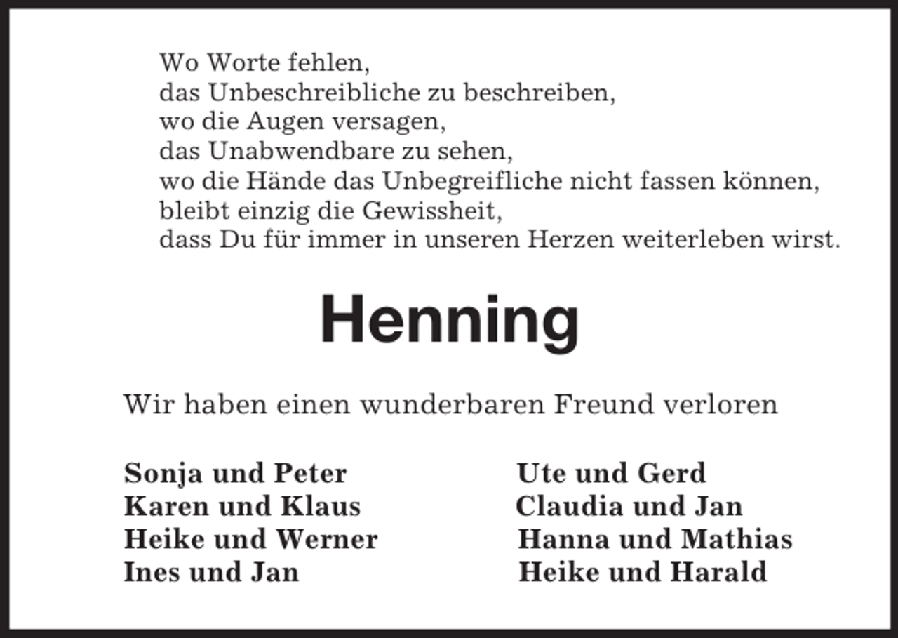 <p>Wo Worte fehlen,<br />das Unbeschreibliche zu beschreiben,<br />wo die Augen versagen,<br />das Unabwendbare zu sehen,<br />wo die Hände das Unbegreifliche nicht fassen können,<br />bleibt einzig die Gewissheit,<br />dass Du für immer in unseren Herzen weiterleben wirst.<br />Henning<br />Wir haben einen wunderbaren Freund verloren<br />Sonja und Peter Ute und Gerd<br />Karen und Klaus Claudia und Jan<br />Heike und Werner Hanna und Mathias<br />Ines und Jan Heike und Harald</p>
