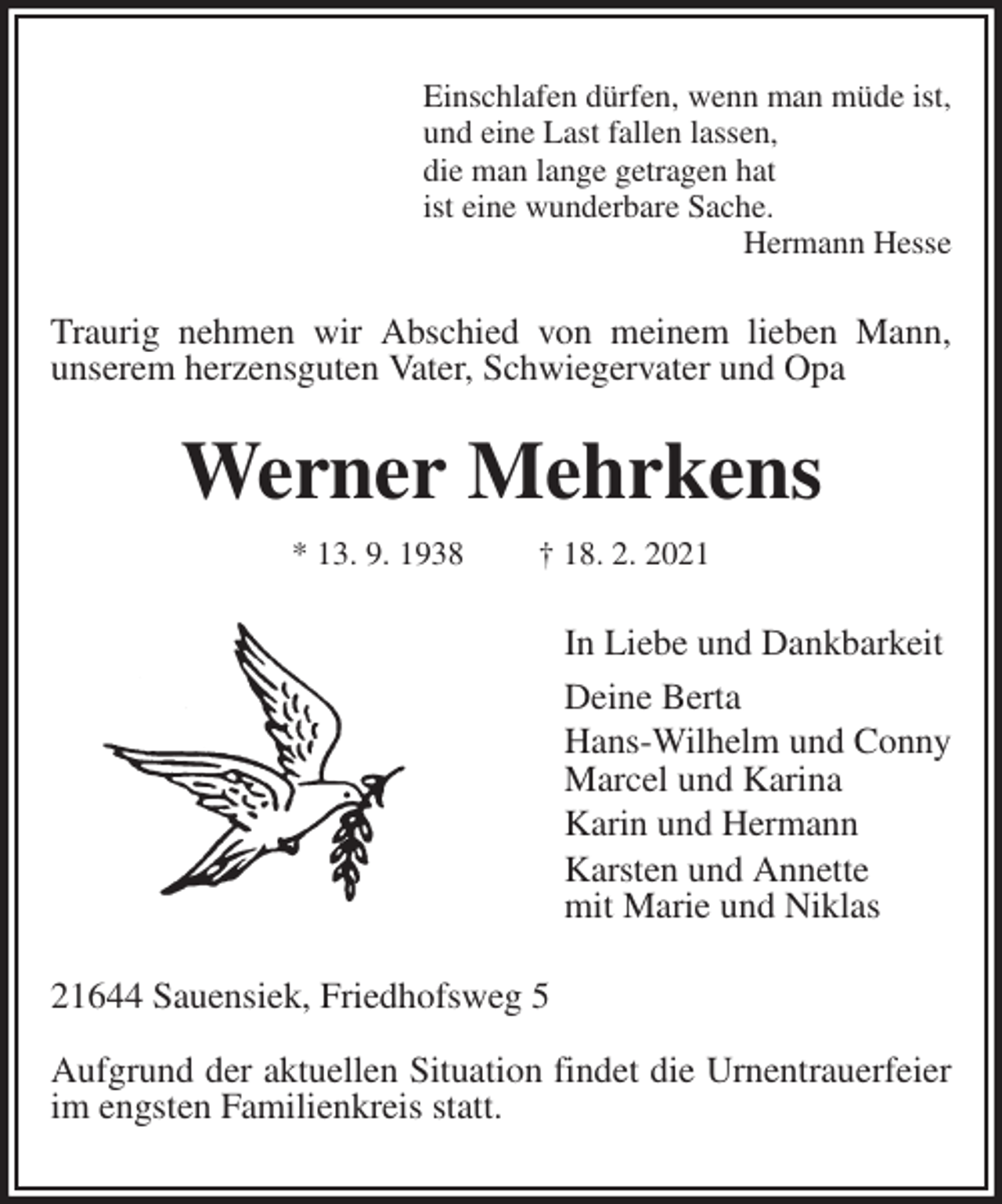 <p>Einschlafen dürfen, wenn man müde ist,<br />und eine Last fallen lassen,<br />die man lange getragen hat<br />ist eine wunderbare Sache.<br />Hermann Hesse<br />Traurig nehmen wir Abschied von meinem lieben Mann,<br />unserem herzensguten Vater, Schwiegervater und Opa<br />Werner Mehrkens<br />* 13. 9. 1938 † 18. 2. 2021<br />In Liebe und Dankbarkeit<br />Deine Berta<br />Hans-Wilhelm und Conny<br />Marcel und Karina<br />Karin und Hermann<br />Karsten und Annette<br />mit Marie und Niklas<br />21644 Sauensiek, Friedhofsweg 5</p>
<p>Aufgrund der aktuellen Situation findet die Urnentrauerfeier im engsten Familienkreis statt.</p>
